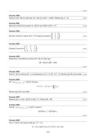 [001062]



Exercice 1020
Soient A et B ∈ Mn (Q) telles que ∀X ∈ Mn (Q) tr(AX) = tr(BX). Montrer que A = B.                             [001063]




Exercice 1021
Que peut-on dire d’une matrice A ∈ Mn (R) qui vériﬁe tr(AtA) = 0 ?                                            [001064]




Exercice 1022
                                                                                     1   1
                                                                                            
                                                                             1       2   3
                                                              1                      1   1
Discuter suivant les valeurs de λ ∈ R le rang de la matrice  2                      3   4 .                  [001065]
                                                                             1       1
                                                                             3       4   λ


Exercice 1023
                               
                        1 2  1
Calculer l’inverse de  1 2 −1.                                                                              [001066]

                       −2 −2 −1


Exercice 1024
Déterminer l’ensemble des matrices M ∈ Mn (R) telles que :

                                                     ∀H ∈ Mn (R), MH = HM.

                                                                                                              [001067]



Exercice 1025
Soit M ∈ Mn (R) telle que M − In soit nilpotente (ie ∃k ∈ N, (M − In )k = 0). Montrer que M est inversible.   [001068]




Exercice 1026
M = (ai, j )(i, j)∈{1,...,n}2 ∈ Mn (R) telle que :

                                               ∀i ∈ {1, ..., n}, |ai,i |  ∑ ai, j .
                                                                             j=i

Montrer que M est inversible.                                                                                 [001069]




Exercice 1027
Montrer que si (A, B) ∈ Mn (R) et AB = A + B alors AB = BA.                                                   [001070]




Exercice 1028
Soit M = (ai, j )(i, j)∈{1,...,n}2 ∈ Mn (R), montrer :

                                                 min max ai, j ≥ max min ai, j .
                                                     j   i           i           j

                                                                                                              [001071]



Exercice 1029
Soit J ∈ Mn (R) une matrice telle que : J 2 = I et

                                      E = {A ∈ Mn (R)|∃(a, b) ∈ R2 ; A = aI + bJ}.

                                                               153
 