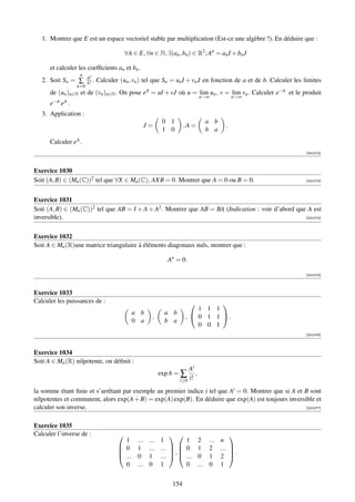 1. Montrer que E est un espace vectoriel stable par multiplication (Est-ce une algèbre ?). En déduire que :

                                          ∀A ∈ E, ∀n ∈ N, ∃(an , bn ) ∈ R2 ; An = an I + bn J

      et calculer les coefﬁcients an et bn .
                  n
                       Ak
   2. Soit Sn = ∑      k! .   Calculer (un , vn ) tel que Sn = un I + vn J en fonction de a et de b. Calculer les limites
                 k=0
      de (un )n∈N et de (vn )n∈N . On pose eA = uI + vJ où u = lim un , v = lim vn . Calculer e−A et le produit
                                                                              n→∞           n→∞
      e−A eA .
   3. Application :
                                                            0 1                a b
                                                 J=                  ,A =               .
                                                            1 0                b a
      Calculer eA .
                                                                                                                  [001072]



Exercice 1030
Soit (A, B) ∈ (Mn (C))2 tel que ∀X ∈ Mn (C), AXB = 0. Montrer que A = 0 ou B = 0.                                 [001073]




Exercice 1031
Soit (A, B) ∈ (Mn (C))2 tel que AB = I + A + A2 . Montrer que AB = BA (Indication : voir d’abord que A est
inversible).                                                                                        [001074]




Exercice 1032
Soit A ∈ Mn (R)une matrice triangulaire à éléments diagonaux nuls, montrer que :

                                                             An = 0.

                                                                                                                  [001075]



Exercice 1033
Calculer les puissances de :                                                  
                                                                         1 1 1
                                            a b              a b
                                                      ,              ,  0 1 1 .
                                            0 a              b a
                                                                         0 0 1
                                                                                                                  [001076]



Exercice 1034
Soit A ∈ Mn (R) nilpotente, on déﬁnit :
                                                                       Ai
                                                           exp A = ∑      ,
                                                                   i≥0 i!

la somme étant ﬁnie et s’arrêtant par exemple au premier indice i tel que Ai = 0. Montrer que si A et B sont
nilpotentes et commutent, alors exp(A + B) = exp(A) exp(B). En déduire que exp(A) est toujours inversible et
calculer son inverse.                                                                                 [001077]



Exercice 1035
Calculer l’inverse de :                                                                
                                        1      ...   ...   1       1 2          ...   n
                                       0
                                              1     ...   ...   0 1
                                                               ,              2     ... 
                                                                                          .
                                       ...    0     1     ...   ... 0        1     2 
                                        0      ...   0     1       0 ...        0     1


                                                               154
 