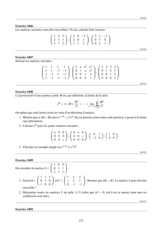 [002749]



Exercice 1046
Les matrices suivantes sont-elles inversibles ? Si oui, calculer leurs inverses.
                                                                            
                                 1 2 3             1 0 −1             2 1 −1
                              2 3 1 , 2 0 1 , 0 3 0 .
                                 3 1 2             1 1 3              0 2 1
                                                                                                             [002750]



Exercice 1047
Inverser les matrices suivantes :
                                                        a a2 a3
                                                                                    
                          1 1     1 1            1                  1 2            3   4
                        1 1 −1 −1
                       
                                               0
                                             ,        1 a a2   0 1
                                                                ,                2   3 
                                                                                         .
                        1 −1 1 −1             0      0 1 a   0 0              1   2 
                          1 −1 −1 −1             0      0 0 1       0 0            0   1
                                                                                                             [002751]



Exercice 1048
L’exponentielle d’une matrice carrée M est, par déﬁnition, la limite de la série
                                                                      n
                                                    M2                  Mk
                                    eM = 1 + M +       + · · · = lim ∑      .
                                                    2!          n→+∞
                                                                     k=0 k!

On admet que cette limite existe en vertu d’un théorème d’analyse.
   1. Montrer que si AB = BA alors eA+B = eA eB . On est autorisé, pour traiter cette question, à passer à la limite
      sans précautions.
   2. Calculer eM pour les quatre matrices suivantes :
                                                    
                                a 0 0           0 a b
                              0 b 0 , 0 0 c ,                   0 1            1 0
                                                                              ,            .
                                                                   −1 0            0 0
                                0 0 c           0 0 0

   3. Chercher un exemple simple où eA+B = eA eB .
                                                                                                             [002752]



Exercice 1049
                                   
                              1 0 0
On considère la matrice A =  0 1 1 .
                              3 1 1
                                          
                    1 1 1            1 1   1
  1. Soient B =  0 1 0  et C =  1 2     1 . Montrer que AB = AC. La matrice A peut-elle être
                    1 0 0            0 −1 −1
     inversible ?
   2. Déterminer toutes les matrices F de taille (3, 3) telles que AF = 0, (où 0 est la matrice dont tous les
      coefﬁcients sont nuls).
                                                                                                             [002772]



Exercice 1050


                                                       157
 