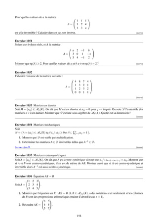Pour quelles valeurs de a la matrice                     
                                                    1 1 1
                                                A= 1 2 4 
                                                    1 3 a
est-elle inversible ? Calculer dans ce cas son inverse.                                                        [002773]



Exercice 1051
Soient a et b deux réels, et A la matrice
                                                            
                                                    a 2 −1 b
                                              A =  3 0 1 −4 
                                                    5 4 −1 2

Montrer que rg(A) ≥ 2. Pour quelles valeurs de a et b a-t-on rg(A) = 2 ?                                       [002774]




Exercice 1052
Calculer l’inverse de la matrice suivante :
                                                                     
                                                   4       8    7   4
                                                  1       3    2   1 
                                               A=
                                                  1
                                                                      
                                                           2    3   2 
                                                   0       0    1   1
                                                                                                               [002775]



Exercice 1053 Matrices en damier
Soit M = (ai j ) ∈ Mn (K). On dit que M est en damier si ai j = 0 pour j − i impair. On note D l’ensemble des
matrices n × n en damier. Montrer que D est une sous-algèbre de Mn (K). Quelle est sa dimension ?
                                                                                                               [003358]



Exercice 1054 Matrices stochastiques
Soit
D = A = (ai j ) ∈ Mn (R) tq ∀ i, j, ai j ≥ 0 et ∀ i, ∑n ai j = 1 .
                                                      j=1
   1. Montrer que D est stable par multiplication.
   2. Déterminer les matrices A ∈ D inversibles telles que A−1 ∈ D.
Correction                                                                                                     [003359]



Exercice 1055 Matrices centrosymétriques
Soit A = (ai j ) ∈ Mn (K). On dit que A est centro-symétrique si pour tous i, j : an+1−i,n+1− j = ai j . Montrer que
si A et B sont centro-symétriques, il en est de même de AB. Montrer aussi que si A est centro-symétrique et
inversible alors A−1 est aussi centro-symétrique.                                                             [003360]




Exercice 1056 Équation AX = B
                
           1 2 3
Soit A = 2 3 4.
           3 4 5
   1. Montrer que l’équation en X : AX = B, X, B ∈ M3,n (K), a des solutions si et seulement si les colonnes
      de B sont des progressions arithmétiques (traiter d’abord le cas n = 1).
                            
                        3 3
   2. Résoudre AX = 4 5.
                        5 7

                                                          158
 
