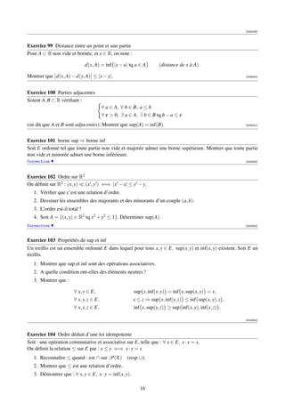 [003039]



Exercice 99 Distance entre un point et une partie
Pour A ⊂ R non vide et bornée, et x ∈ R, on note :

                               d(x, A) = inf{|x − a| tq a ∈ A}       (distance de x à A).

Montrer que d(x, A) − d(y, A) ≤ |x − y|.                                                                  [003040]




Exercice 100 Parties adjacentes
Soient A, B ⊂ R vériﬁant :
                                         ∀ a ∈ A, ∀ b ∈ B, a ≤ b
                                         ∀ ε  0, ∃ a ∈ A, ∃ b ∈ B tq b − a ≤ ε
(on dit que A et B sont adjacentes). Montrer que sup(A) = inf(B).                                         [003041]




Exercice 101 borne sup ⇒ borne inf
Soit E ordonné tel que toute partie non vide et majorée admet une borne supérieure. Montrer que toute partie
non vide et minorée admet une borne inférieure.
Correction                                                                                                [003042]




Exercice 102 Ordre sur R2
On déﬁnit sur R2 : (x, y) (x , y ) ⇐⇒ |x − x| ≤ y − y.
   1. Vériﬁer que c’est une relation d’ordre.
   2. Dessiner les ensembles des majorants et des minorants d’un couple (a, b).
   3. L’ordre est-il total ?
   4. Soit A = {(x, y) ∈ R2 tq x2 + y2 ≤ 1}. Déterminer sup(A).
Correction                                                                                                [003043]



Exercice 103 Propriétés de sup et inf
Un treillis est un ensemble ordonné E dans lequel pour tous x, y ∈ E, sup(x, y) et inf(x, y) existent. Soit E un
treillis.
   1. Montrer que sup et inf sont des opérations associatives.
   2. A quelle condition ont-elles des éléments neutres ?
   3. Montrer que :

                        ∀ x, y ∈ E,                     sup x, inf(x, y) = inf x, sup(x, y) = x,
                        ∀ x, y, z ∈ E,                  x ≤ z ⇒ sup x, inf(y, z) ≤ inf sup(x, y), z ,
                        ∀ x, y, z ∈ E,                  inf x, sup(y, z) ≥ sup inf(x, y), inf(x, z) .

                                                                                                          [003044]



Exercice 104 Ordre déduit d’une loi idempotente
Soit · une opération commutative et associative sur E, telle que : ∀ x ∈ E, x · x = x.
On déﬁnit la relation ≤ sur E par : x ≤ y ⇐⇒ x · y = x
   1. Reconnaître ≤ quand · est ∩ sur P(X) (resp ∪).
   2. Montrer que ≤ est une relation d’ordre.
   3. Démontrer que : ∀ x, y ∈ E, x · y = inf(x, y).

                                                           16
 