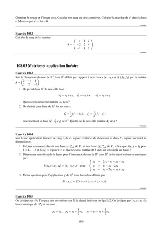 Chercher le noyau et l’image de u. Calculer son rang de deux manières. Calculer la matrice de u2 dans la base
e. Montrer que u2 − 3u = 0.
                                                                                                           [002436]



Exercice 1062
Calculer le rang de la matrice                               
                                                       −1 1 2
                                                 A =  −2 2 4  .
                                                       −1 1 2
                                                                                                           [002449]




108.03 Matrice et application linéaire
Exercice 1063
Soit h l’homomorphisme de R3 dans R2 déﬁni par rapport à deux bases (e1 , e2 , e3 ) et ( f1 , f2 ) par la matrice
      2 −1 1
A=                .
      3 2 −3
   1. On prend dans R3 la nouvelle base :

                                      e1 = e2 + e3 ,      e2 = e3 + e1 ,    e3 = e1 + e2 .

      Quelle est la nouvelle matrice A1 de h ?
   2. On choisit pour base de R2 les vecteurs :
                                                  1                     1
                                              f1 = ( f1 + f2 ),     f2 = ( f1 − f2 )
                                                  2                     2
      en conservant la base (e1 , e2 , e3 ) de R3 . Quelle est la nouvelle matrice A2 de h ?
                                                                                                           [001081]



Exercice 1064
Soit h une application linéaire de rang r, de E, espace vectoriel de dimension n, dans F, espace vectoriel de
dimension m.
   1. Préciser comment obtenir une base (ei )n de E, et une base ( f j )m de F, telles que h(ek ) = fk pour
                                                    i=1                         j=1
      k = 1, . . . , r et h(ek ) = 0 pour k  r. Quelle est la matrice de h dans un tel couple de bases ?
   2. Déterminer un tel couple de bases pour l’homomorphisme de R4 dans R3 déﬁni dans les bases canoniques
      par :                                                          
                                                                      y1 = 2x1 − x2 + x3 − x4
                        h(x1 , x2 , x3 , x4 ) = (y1 , y2 , y3 ) avec   y2 = x2 + x3 − 2x4
                                                                       y3 = x1 + 2x2 + x3 + x4
                                                                     

   3. Même question pour l’application f de R3 dans lui-même déﬁnie par :

                                             f (x, y, z) = (2x + y + z, −y + z, x + y).

                                                                                                           [001082]



Exercice 1065
On désigne par P2 l’espace des polynômes sur R de degré inférieur ou égal à 2. On désigne par (e0 , e1 , e2 ) la
base canonique de P2 et on pose
                                                        1                        1
                                 p0 = e0 ,     p1 = e1 − e0 ,      p2 = e2 − e1 + e0 .
                                                        2                        2

                                                            160
 