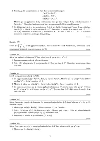 2. Soient f , g et h les applications de R[X] dans lui-même déﬁnies par :
                                               f (P(X)) = XP(X),
                                               g(P(X)) = P (X),
                                               h(P(X)) = (P(X))2 .
      Montrer que les applications f et g sont linéaires, mais que h ne l’est pas. f et g sont-elles injectives ?
      Surjectives ? Déterminer la dimension de leurs noyaux respectifs. Déterminer l’image de f .
   3. On désigne par fn et gn les restrictions de f et de g à Rn [X]. Montrer que l’image de gn est incluse
      dans Rn [X] et celle de fn est incluse dans Rn+1 [X]. Déterminer la matrice de gn dans la base 1, X, ..., X n
      de Rn [X]. Déterminer la matrice de fn de la base 1, X, ..., X n dans la base 1, X, ..., X n+1 . Calculer les
      dimensions respectives des images de fn et de gn .
                                                                                                            [001088]



Exercice 1071
             −1 2
Soient A =            et f l’application de M2 (R) dans lui-même M → AM. Montrer que f est linéaire. Déter-
              1 0
miner sa matrice dans la base canonique de M2 (R).                                                   [001089]




Exercice 1072
Soit ϕ une application linéaire de R2 dans lui-même telle que ϕ = 0 et ϕ 2 = 0.
   1. Construire des exemples de telles applications.
   2. Soit x ∈ R2 tel que ϕ(x) = 0. Montrer que {x, ϕ(x)} est une base de R2 . Déterminer la matrice de ϕ dans
      cette base.
                                                                                                            [001090]



Exercice 1073
Soit E un espace vectoriel et ϕ ∈ L (E).
   1. On suppose que Ker(ϕ) = Ker(ϕ 2 ). Soit p ≥ 1 et x ∈ Ker(ϕ p ). Montrer que x ∈ Ker(ϕ p−1 ). En déduire
      que Ker(ϕ p ) = Ker(ϕ) pour tout p ≥ 1.
   2. Montrer de même que si Ker(ϕ 2 ) = Ker(ϕ 3 ) alors Ker(ϕ p ) = Ker(ϕ 2 ) pour tout p ≥ 2.
   3. On suppose désormais que ϕ est une application linéaire de R3 dans lui-même telle que ϕ 2 = 0. Soit
      x ∈ R3 tel que ϕ 2 (x) = 0. Montrer que {x, ϕ(x), ϕ 2 (x)} est une base de R3 . Déterminer la matrice de ϕ
      dans cette base.
                                                                                                            [001091]



Exercice 1074
Soient E un espace vectoriel de dimension 3 et ϕ une application linéaire de E dans E telle que ϕ 2 = 0 et ϕ = 0.
Posons r = rg(ϕ).
   1. Montrer que Im (ϕ) ⊂ Ker (ϕ). Déduiser-en que r ≤ 3 − r. Calculer r.
   2. Soit e1 ∈ E tel que ϕ(e1 ) = 0. Posons e2 = ϕ(e1 ). Montrer qu’il existe e3 ∈ Ker (ϕ) tel que la famille
      {e2 , e3 } soit libre. Montrer que {e1 , e2 , e3 } est une base de E.
   3. Déterminer la matrice de ϕ dans la base {e1 , e2 , e3 }.
                                                                                                            [001092]



Exercice 1075
Soient E un espace vectoriel et ϕ une application linéaire de E dans lui-même telle que ϕ 2 = ϕ.
   1. Montrer que E = Ker (ϕ) ⊕ Im (ϕ).


                                                        162
 