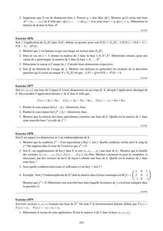 2. Supposons que E est de dimension ﬁnie n. Posons q = dim (Ker (ϕ)). Montrer qu’il existe une base
      B = {e1 , . . . , en } de E telle que : ϕ(e1 ) = . . . = ϕ(eq ) = 0 et, pour tout r  q, ϕ(er ) = er . Déterminer la
      matrice de ϕ dans la base B.
                                                                                                                          [001093]



Exercice 1076
Soit f l’application de Rn [X] dans R[X], déﬁnie en posant, pour tout P(X) ∈ Rn [X] : f (P(X)) = P(X + 1) +
P(X − 1) − 2P(X).
   1. Montrer que f est linéaire et que son image est incluse dans Rn [X].
   2. Dans le cas où n = 3, donner la matrice de f dans la base 1, X, X 2 , X 3 . Déterminer ensuite, pour une
      valeur de n quelconque, la matrice de f dans la base 1, X, . . . , X n .
   3. Déterminer le noyau et l’image de f . Calculer leurs dimensions respectives.
   4. Soit Q un élément de l’image de f . Montrer (en utilisant en particulier les résultats de la deuxième
      question) qu’il existe un unique P ∈ Rn [X] tel que : f (P) = Q et P(0) = P (0) = 0.
                                                                                                                          [001094]



Exercice 1077
Soit (e1 , e2 , e3 ) une base de l’espace E à trois dimensions sur un corps K. IE désigne l’application identique de
E. On considère l’application linéaire f de E dans E telle que :

                    f (e1 ) = 2e2 + 3e3 ,     f (e2 ) = 2e1 − 5e2 − 8e3 ,     f (e3 ) = −e1 + 4e2 + 6e3 .

   1. Étudier le sous-espace ker( f − IE ) : dimension, base.
   2. Étudier le sous-espace ker( f 2 + IE ) : dimension, base.
   3. Montrer que la réunion des bases précédentes constitue une base de E. Quelle est la matrice de f dans
      cette nouvelle base ? et celle de f 2 ?
                                                                                                                          [001095]



Exercice 1078
Soit E un espace à n dimensions et f un endomorphisme de E.
   1. Montrer que la condition f 2 = 0 est équivalente à Im f ⊂ ker f . Quelle condition vériﬁe alors le rang de
      f ? On suppose dans le reste de l’exercice que f 2 = 0.
   2. Soit E1 un supplémentaire de ker f dans E et soit (e1 , e2 , . . . , er ) une base de E1 . Montrer que la famille
      des vecteurs (e1 , e2 , . . . , er , f (e1 ), f (e2 ), . . . , f (er )) est libre. Montrer comment on peut la compléter, si
      nécessaire, par des vecteurs de ker f de façon à obtenir une base de E. Quelle est la matrice de f dans
      cette base ?
   3. Sous quelle condition nécessaire et sufﬁsante a-t-on Im f = ker f ?
                                                                                                                 
                                                                                                                 
                                                                                                       1 0 1
   4. Exemple : Soit f l’endomorphisme de R3 dont la matrice dans la base canonique est M( f ) =  2 0 2 .
                                                                                                      −1 0 −1
      Montrer que f   2 = 0. Déterminer une nouvelle base dans laquelle la matrice de f a la forme indiquée dans

      la question 2).
                                                                                                                          [001096]



Exercice 1079
Soit trois vecteurs e1 , e2 , e3 formant une base de R3 . On note T la transformation linéaire déﬁnie par T (e1 ) =
T (e3 ) = e3 , T (e2 ) = −e1 + e2 + e3 .
   1. Déterminer le noyau de cette application. Écrire la matrice A de T dans la base (e1 , e2 , e3 ).


                                                             163
 