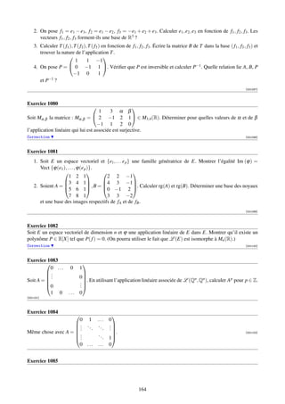 2. On pose f1 = e1 − e3 , f2 = e1 − e2 , f3 = −e1 + e2 + e3 . Calculer e1 , e2 , e3 en fonction de f1 , f2 , f3 . Les
       vecteurs f1 , f2 , f3 forment-ils une base de R3 ?
    3. Calculer T ( f1 ), T ( f2 ), T ( f3 ) en fonction de f1 , f2 , f3 . Écrire la matrice B de T dans la base ( f1 , f2 , f3 ) et
       trouver la nature de l’application T .
                                             
                           1       1 −1
    4. On pose P =  0 −1 1 . Vériﬁer que P est inversible et calculer P−1 . Quelle relation lie A, B, P
                         −1 0              1
       et P−1 ?
                                                                                                                             [001097]



Exercice 1080
                                                     
                                     1     3 α β
Soit Mα,β la matrice : Mα,β =  2 −1 2 1  ∈ M3,4 (R). Déterminer pour quelles valeurs de α et de β
                                    −1 1 2 0
l’application linéaire qui lui est associée est surjective.
Correction                                                                                                                   [001098]



Exercice 1081
    1. Soit E un espace vectoriel et {e1 , . . . e p } une famille génératrice de E. Montrer l’égalité Im (ϕ) =
       Vect {ϕ(e1 ), . . . , ϕ(e p )}.
                                                    
                      1 2 1              2 2 −1
                   3 4 1             4 3 −1
    2. Soient A = 5 6 1 , B = 0 −1 2 . Calculer rg(A) et rg(B). Déterminer une base des noyaux
                                                     

                      7 8 1              3 3 −2
       et une base des images respectifs de fA et de fB .
                                                                                                                             [001099]



Exercice 1082
Soit E un espace vectoriel de dimension n et ϕ une application linéaire de E dans E. Montrer qu’il existe un
polynôme P ∈ R[X] tel que P( f ) = 0. (On pourra utiliser le fait que L (E) est isomorphe à Mn (R).)
Correction                                                                                                                   [001100]



Exercice 1083
                                 
          0 ...          0    1
         .
         .
                                
           .                  0
                              . . En utilisant l’application linéaire associée de L (Q , Q ), calculer A pour p ∈ Z.
Soit A =                                                                             n   n             p
         
         0                   .
                              .
          1 0           ...   0
[001101]



Exercice 1084
                                                  
                     0 1                  ...    0
                    . ..                 ..     .
                    ..   .                  .   .
                                                 .
Même chose avec A =  .
                    .                    ..       .                                                                        [001102]
                    .                       .   1
                     0 ...                ...    0


Exercice 1085




                                                               164
 