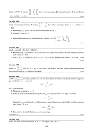        
                                   3 −1 1
Soit f ∈ L (R3 ) de matrice 0 2 0 dans la base canonique. Déterminer la matrice de f dans la base
                                   1 −1 3
(1, 0, −1), (0, 1, 1), (1, 0, 1).                                                            [001103]




Exercice 1086
                                                         2
                                                2
Soit f l’endomorphisme de R2 de matrice                  3          dans la base canonique. Soient e1 = (−2, 3) et e2 =
                                                −5
                                                 2     −2
                                                        3
(−2, 5).
   1. Montrer que (e1 , e2 ) est une base de R2 et déterminer mat( f , e).
   2. Calculer An pour n ∈ N.
                                                                   
                                                                    n+1 = 2xn + 2 yn
                                                                   x
   3. Déterminer l’ensemble des suites réelles qui vériﬁent ∀n ∈ N               3                    .
                                                                             5      2
                                                                   yn+1 = − xn − yn
                                                                   
                                                                             2      3
                                                                                                                 [001104]



Exercice 1087
Soit E = vect(AB − BA, (A, B) ∈ Mn (Q)2 ).
   1. Montrer que E = ker tr (pour l’inclusion non triviale, on trouvera une base de ker tr formée de matrices
      de la forme AB − BA).
   2. Soit f ∈ Mn (Q)∗ telle que ∀(A, B) ∈ Mn (Q)2 f (AB) = f (BA). Montrer qu’il existe α ∈ R tel que f = αtr.
                                                                                                                 [001105]



Exercice 1088
             1 1
Soient A =          et Φ : M2 (R) → M2 (R), M → AM − MA. Montrer que Φ est linéaire, déterminer sa matrice
             0 1
dans la base canonique et calculer ker Φ et ImΦ.                                                    [001106]




Exercice 1089
Soit A = (ai j )1≤i, j≤n une matrice carrée n × n. On veut démontrer le résultat suivant dû à Hadamard : Supposons
que pour tout i ∈ {1, · · · , n}, on ait
                                                                n
                                                 |aii |       ∑         |ai j |
                                                             j=1, j=i

alors A est inversible.
   1. Montrer le résultat pour n = 2.
   2. Soit B, la matrice obtenue en remplaçant, pour j ≥ 2, chaque colonne c j de A par la colonne
                                                                    a1 j
                                                            cj −         c1 ,
                                                                    a11
      Calculer les bi j en fonction des ai j . Montrer que si les coefﬁcients de A satisfont les inégalités ci-dessus,
      alors pour i ≥ 2, on a
                                                                     n
                                                     |bii |        ∑        |bi j |.
                                                                j=2, j=i

   3. Démontrer le résultat de Hadamard pour n quelconque.
Correction                                                                                                       [002565]



Exercice 1090
Soient A et B des matrices non nulles de Mn (R). On suppose que A.B = 0.

                                                            165
 