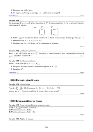 1. Démontrer que Im B ⊂ ker A.
   2. On suppose que le rang de A est égal à n − 1, déterminer le rang de B.
Correction                                                                                                   [002585]



Exercice 1091
On désigne par {e1 , e2 , . . . , en } la base canonique de Rn . À   une permutation σ ∈ Sn , on associe l’endomor-
phisme uσ de Rn suivant :
                                            uσ :  Rn  −→           Rn
                                                                            
                                                      x1              xσ (1)
                                                    .               . 
                                                    .  −→
                                                       .              . 
                                                                        .
                                                      xn              xσ (n)
   1. Soit τ = (i j) une transposition. Écrire la matrice de uτ dans la base canonique. Montrer que det(uτ ) = −1.
   2. Montrer que ∀σ , σ ∈ Sn , uσ ◦ uσ = uσ ◦σ .
   3. En déduire que ∀σ ∈ Sn , det uσ = ε(σ ) où ε désigne la signature.
                                                                                                             [002776]



Exercice 1092 Coefﬁcients du binôme
Soit A ∈ M n + 1(Q) telle que ai j = Ci−1 . Interpréter A comme la matrice d’un endomorphisme simple de
                                      j−1
Qn [X]. En déduire la matrice A−1 .                                                              [003406]




Exercice 1093 Coefﬁcients du binôme
Soit A ∈ Mn (K) telle que ai j = (−1)n− jCn− j .
                                          i−1

   1. Interpréter A comme la matrice d’un endomorphisme de Kn−1 [X].
   2. En déduire A3 .
Correction                                                                                                   [003407]




108.04 Exemples géométriques
Exercice 1094 Homographies
           a b
Pour M =         ∈ GL2 (R), on note fM : R ∪ {∞} → R ∪ {∞}, x → ax+b
                                                                 cx+d
           c d
Montrer que M → fM est un morphisme de groupes. Quel est son noyau ?
                                                                                                             [003364]




108.05 Inverse, méthode de Gauss
Exercice 1095 Conservation de l’inverse sur un sous-corps
Soit M ∈ Mn (Q). Comparer les énoncés :
1 : M est inversible dans Mn (Q).
2 : M est inversible dans Mn ((x2 + 1)) .
                                                                                                             [003361]



Exercice 1096 Algèbre de matrices



                                                          166
 