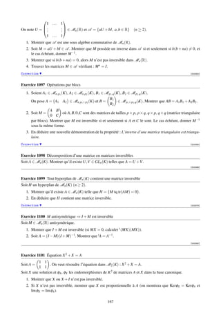              
             1 ...       1
            .           .  ∈ M (R) et A = {aU + bI, a, b ∈ R}
On note U =  .
              .          .
                         .      n                                       (n ≥ 2).
             1 ...       1
   1. Montrer que A est une sous algèbre commutative de Mn (R).
   2. Soit M = aU + bI ∈ A . Montrer que M possède un inverse dans A si et seulement si b(b + na) = 0, et
      le cas échéant, donner M −1 .
   3. Montrer que si b(b + na) = 0, alors M n’est pas inversible dans Mn (R).
   4. Trouver les matrices M ∈ A vériﬁant : M n = I.
Correction                                                                                                  [003362]



Exercice 1097 Opérations par blocs
   1. Soient A1 ∈ Mn,p1 (K), A2 ∈ Mn,p2 (K), B1 ∈ M p1 ,q (K), B2 ∈ M p2 ,q (K).
                                                     B1
      On pose A = A1 A2 ∈ Mn,p1 +p2 (K) et B =              ∈ M p1 +p2 ,q (K). Montrer que AB = A1 B1 + A2 B2 .
                                                     B2
                  A B
   2. Soit M =           où A, B, 0,C sont des matrices de tailles p × p, p × q, q × p, q × q (matrice triangulaire
                  0 C
      par blocs). Montrer que M est inversible si et seulement si A et C le sont. Le cas échéant, donner M −1
      sous la même forme.
   3. En déduire une nouvelle démonstration de la propriété : L’inverse d’une matrice triangulaire est triangu-
      laire.
Correction                                                                                                  [003365]



Exercice 1098 Décomposition d’une matrice en matrices inversibles
Soit A ∈ Mn (K). Montrer qu’il existe U,V ∈ GLn (K) telles que A = U +V .
                                                                                                            [003366]




Exercice 1099 Tout hyperplan de Mn (K) contient une matrice inversible
Soit H un hyperplan de Mn (K) (n ≥ 2).
   1. Montrer qu’il existe A ∈ Mn (K) telle que H = {M tq tr(AM) = 0}.
   2. En déduire que H contient une matrice inversible.
Correction                                                                                                  [003376]



Exercice 1100 M antisymétrique ⇒ I + M est inversible
Soit M ∈ Mn (R) antisymétrique.
   1. Montrer que I + M est inversible (si MX = 0, calculer t (MX)(MX)).
   2. Soit A = (I − M)(I + M)−1 . Montrer que tA = A−1 .
                                                                                                            [003380]




Exercice 1101 Équation X 2 + X = A
           1 1
Soit A =          . On veut résoudre l’équation dans M2 (K) : X 2 + X = A.
           1 1
Soit X une solution et φA , φX les endomorphismes de K 2 de matrices A et X dans la base canonique.
   1. Montrer que X ou X + I n’est pas inversible.
   2. Si X n’est pas inversible, montrer que X est proportionnelle à A (on montrera que KerφX = KerφA et
      Im φX = Im φA ).

                                                       167
 