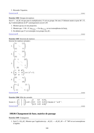 3. Résoudre l’équation.
Correction                                                                                            [003381]



Exercice 1102 Groupes de matrices
Soit G ⊂ Mn (K) tel que pour la multiplication, G soit un groupe. On note J l’élément neutre et pour M ∈ G ,
φM l’endomorphisme de K n canoniquement associé à M.
   1. Montrer que φJ est une projection.
   2. Montrer que : ∀ M ∈ G , φM |KerφJ = 0 et φM | Im φJ est un isomorphisme de Im φJ .
   3. En déduire que G est isomorphe à un groupe GLk (K).
Correction                                                                                            [003382]



Exercice 1103 Inversion de matrices
Inverser les matrices suivantes :
                            
          0             (1)
   1. 
               ..           .
                             
                   .
         (1)              0
                            
          a             (b)
   2. 
               ..           .
                             
                   .
         (b)              a
                               
         1 1                 (0)
       .. ..                   
              .        .       
   3. 
      
                     ..
                                .
                                
                       . 1
            (0)               1
          1 α α2
                          
                ¯ ¯
   4.  α 1 α , α ∈ (x2 + 1).
                       ¯
         α2 α 1
                            
         (0)              an
   5.         ···           .
         a1             (0)
             1                    
         1 + λ1               (1)
   6. 
                    ..            .
                                   
                        .
                          1
          (1)         1 + λn
Correction                                                                                            [003398]



Exercice 1104 Effet des arrondis
             1 2 1
               1
                                            
                    3            1    0.5 0.33
Soient A =  1 3 1  et B = 0.5 0.33 0.25. Calculer A−1 et B−1 .
             2
               1
                    4
             1 1    1
             3 4    5            0.33 0.25 0.20
Correction                                                                                            [003399]




108.06 Changement de base, matrice de passage
Exercice 1105 Conjugaison

   1. Soit P ∈ GLn (K). Montrer que l’application φP : Mn (K) → Mn (K), M → P−1 MP est un isomorphisme
      d’algèbre.

                                                       168
 