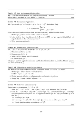 [003045]



Exercice 105 Borne supérieure parmi les intervalles
Soit E l’ensemble des intervalles de R (y compris ∅) ordonné par l’inclusion.
Soient I, J deux intervalles. Qu’est-ce que inf(I, J) ? sup(I, J) ?                                    [003046]




Exercice 106 Prolongement d’applications
Soit E un ensemble et E = {(A, f ) tq A ⊂ E, A = ∅, et f ∈ E A }. On ordonne E par :

                                                      A⊂B
                               (A, f )   (B, g) ⇐⇒
                                                      ∀ x ∈ A, f (x) = g(x)
(c’est-à-dire que la fonction g, déﬁnie sur B, prolonge la fonction f , déﬁnie seulement sur A).
   1. Montrer que est une relation d’ordre. L’ordre est-il total ?
   2. Soient (A, f ) et (B, g) deux éléments de E . Trouver une CNS pour que la partie {(A, f ), (B, g)} soit
       majorée. Quelle est alors sa borne supérieure ?
   3. Même question avec minorée.
                                                                                                       [003047]



Exercice 107 Point ﬁxe d’une fonction croissante
Soit f : [0, 1] → [0, 1] croissante. On note A = {x ∈ [0, 1] tq f (x) ≤ x}.
   1. Démontrer que A n’est pas vide.
   2. Démontrer que f (A) ⊂ A.
   3. Soit a = inf(A). Montrer que f (a) minore A.
   4. En déduire que f (a) = a.
Cela prouve que toute application croissante de [0, 1] dans lui-même admet un point ﬁxe. Montrer que c’est
faux pour l’intervalle [0, 1[.                                                                      [003048]




Exercice 108 Relation d’ordre sur un ensemble quotient
Soit R une relation sur E réﬂexive et transitive. On déﬁnit la relation : x ∼ y ⇐⇒ xRy et yRx.
   1. Montrer que ∼ est une relation d’équivalence sur E.
      Sur E/ ∼ on pose : x ≤ y ⇐⇒ xRy.
                          ˙ ˙
   2. Montrer que cette déﬁnition est indépendante des représentants x et y choisis.
   3. Montrer que ≤ est une relation d’ordre sur E/ ∼.
                                                                                                       [003049]



Exercice 109 Pas de borne supérieure dans Q
Dans cet exercice, on admet que : ∀ x ∈ Q, x2 = 2.
  1. Soient A = { x ∈ Z+∗ tq x2  2 } et B = { x ∈ Z+∗ tq x2  2 }. Déterminer sup(A) et inf(B).
  2. Soient A = { x ∈ Q+∗ tq x2  2 } et B = { x ∈ Q+∗ tq x2  2 }. On veut démontrer que A n’admet pas
     de borne supérieure dans Q. Pour cela, on suppose au contraire que α = sup(A) existe (α ∈ Q), et on
                2
     pose β = α .
       (a) Montrer que β = inf(B).
       (b) Montrer que : ∀ a ∈ A, ∀ b ∈ B, ona a ≤ b. Que pouvez-vous en déduire pour α et β ?
                                                          α+β
       (c) Obtenir une contradiction en considérant γ =    2 .
                                                                                                       [003050]




                                                     17
 