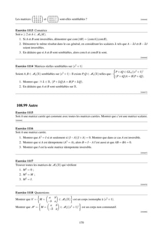 0   1   1   0        0   0   0   0
Les matrices       0   0   1   0   et   0   0   1   1   sont-elles semblables ?                                        [003405]
                   0   0   0   0        0   0   0   1
                   0   0   0   0        0   0   0   0


Exercice 1113 Comatrice
Soit n ≥ 2 et A ∈ Mn (K).
    1. Si A et B sont inversibles, démontrer que com (AB) = (com A)(com B).
    2. Démontrer le même résultat dans le cas général, en considérant les scalaires λ tels que A − λ I et B − λ I
       soient inversibles.
    3. En déduire que si A et B sont semblables, alors com A et com B le sont.
                                                                                                                       [003433]




Exercice 1114 Matrices réelles semblables sur (x2 + 1)
                                                                                                   P + iQ ∈ GLn ((x2 + 1))
Soient A, B ∈ Mn (R) semblables sur (x2 + 1) : Il existe P, Q ∈ Mn (R) telles que :
                                                                                                   (P + iQ)A = B(P + iQ).
    1. Montrer que : ∀ λ ∈ R, (P + λ Q)A = B(P + λ Q).
    2. En déduire que A et B sont semblables sur R.
                                                                                                                       [003577]




 108.99 Autre
Exercice 1115
Soit A une matrice carrée qui commute avec toutes les matrices carrées. Montrer que c’est une matrice scalaire.
[002434]



Exercice 1116
Soit A une matrice carrée.
    1. Montrer que A2 = I si et seulement si (I − A)(I + A) = 0. Montrer que dans ce cas A est inversible.
    2. Montrer que si A est idempotente (A2 = A), alors B = I − A l’est aussi et que AB = BA = 0.
    3. Montrer que I est la seule matrice idempotente inversible.
                                                                                                                       [002437]



Exercice 1117
Trouver toutes les matrices de M3 (R) qui vériﬁent
    1. M 2 = 0 ;
    2. M 2 = M ;
    3. M 2 = I.
                                                                                                                       [002475]



Exercice 1118 Quaternions
                    a                               b
Montrer que C = M =                                    ∈ M2 (R) est un corps isomorphe à (x2 + 1).
                    −b                              a
                      a                              b
Montrer que H = M =                                     ∈ M2 ((x2 + 1)) est un corps non commutatif.
                     −b                              a
                                                                                                                       [003363]




                                                                        170
 