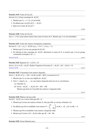 Exercice 1119 Centre de GLn (K)
On note (Ei j ) la base canonique de Mn (K).
   1. Montrer que Fi j = I + Ei j est inversible.
   2. En déduire que vect GLn (K) = Mn (K).
   3. Quel est le centre de GLn (K) ?
                                                                                                            [003369]




Exercice 1120 Centre de GLn (K)
Soit f ∈ L (E) ayant même matrice dans toutes les bases de E. Montrer que f est une homothétie.
                                                                                                            [003370]



Exercice 1121 Centre des matrices triangulaires unipotentes
On note G = {A = (ai j ) ∈ Mn (K) tq ai j = 0 si i  j et aii = 1}.
   1. Montrer que G est un sous-groupe de GLn (K).
   2. En utilisant la base canonique de Mn (K), déterminer le centre de G , et montrer que c’est un groupe
      commutatif isomorphe à (K, +).
Correction                                                                                                  [003371]




Exercice 1122 Équation aX + (trX)A = B
Soit α ∈ K, et A, B ∈ Mn (K). Étudier l’équation d’inconnue X ∈ Mn (K) : αX + (trX)A = B.
Correction                                                                                                  [003372]



Exercice 1123 Commutant d’une matrice diagonale
Soit A ∈ Mn (K) et CA = {M ∈ Mn (K) tq AM = MA} (commutant de A).
   1. Montrer que CA est une sous-algèbre de Mn (K).
   2. Soit A = diag(λ1 , λ2 , . . . , λn ) une matrice diagonale dont tous les λi sont distincts.
        (a) Chercher CA .
       (b) Soit φ : Mn (K) → Mn (K), M → MA − AM
           Montrer que Im φ est l’ensemble des matrices à diagonale nulle.
                                                                                                            [003373]



Exercice 1124 Matrices de trace nulle
Soit M ∈ Mn (K) non scalaire telle que trM = 0.
   1. Montrer qu’il existe une matrice colonne X1 telle que MX1 ne soit pas colinéaire à X1 .
                                                                  0 ...
   2. En déduire que M est semblable à une matrice N =            .         où M1 ∈ Mn−1 (K) et trM1 = 0.
                                                                  . M
                                                                  .   1
   3. Montrer que M est semblable à une matrice à diagonale nulle.
   4. Montrer qu’il existe A, B ∈ Mn (K) telles que M = AB − BA.
                                                                                                            [003374]



Exercice 1125 Forme bilinéaire trace


                                                          171
 