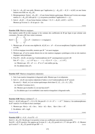 1. Soit A ∈ Mn,p (K) non nulle. Montrer que l’application fA : M p,n (K) → K, X → tr(AX) est une forme
      linéaire non nulle sur M p,n (K).
   2. Réciproquement : Soit φ : M p,n (K) → K une forme linéaire quelconque. Montrer qu’il existe une unique
      matrice A ∈ Mn,p (K) telle que φ = fA (on pourra considérer l’application A → fA ).
   3. Soit φ : Mn (K) → K une forme linéaire vériﬁant : ∀ X,Y ∈ Mn (K), φ (XY ) = φ (Y X).
      Montrer qu’il existe λ ∈ K tel que φ = λ tr.
                                                                                                          [003375]



Exercice 1126 Matrices magiques
Une matrice carrée M est dite magique si les sommes des coefﬁcients de M par ligne et par colonne sont
constantes. On note s(M) leur valeur commune.
                      
            1 ... 1
Soit U =  .         .  et M = {matrices n × n magiques}.
         .          .
            .        .
            1 ... 1
   1. Montrer que M est une sous-algèbre de Mn (K) et s : M → K est un morphisme d’algèbre (calculer MU
      et UM).
   2. Si M est magique inversible, montrer que M −1 est aussi magique.
   3. Montrer que M est la somme directe du sev des matrices magiques symétriques et du sev des matrices
      magiques antisymétriques.
   4. Pour M ∈ Mn (K), on note φM l’endomorphisme de K n canoniquement associé à M.
      Soit H = {(x1 , . . . , xn ) ∈ K n tq x1 + · · · + xn = 0} et K = {(x, . . . , x) ∈ K n }.
       (a) Montrer que : M ∈ M ⇐⇒ H et K sont stables par φM .
       (b) En déduire dim(M ).
                                                                                                          [003377]



Exercice 1127 Matrices triangulaires nilpotentes
   1. Soit A une matrice triangulaire à diagonale nulle. Montrer que A est nilpotente.
   2. Soit A ∈ Mn (K) une matrice nilpotente d’indice n et φ l’endomorphisme de K n associé.
      On note Ei = Kerφ i , et ei un vecteur quelconque choisi dans Ei  Ei−1 (e1 ∈ E1  {0}).
       (a) Justiﬁer l’existence de ei .
       (b) Montrer que la famille (ei ) est une base de K n .
       (c) En déduire que A est semblable à une matrice triangulaire à diagonale nulle.
                                                                                                          [003378]




Exercice 1128 Matrice vériﬁant Ak = I
Soit A ∈ Mn (K) telle que Ak = I (k = 0). On pose B = I + A + A2 + · · · + Ak−1 . Soient u, v les endomorphismes
de K n matrices A et B dans la base canonique.
   1. Montrer que : Ker(u − id) = Im v, Im(u − id) = Kerv,          Kerv ⊕ Im v = K n .
   2. En déduire : trB = krgB.
Correction                                                                                                [003383]




Exercice 1129 A  0, X  0 et Ak X = X
Soit A ∈ Mn,p (R). On dit que A est positive si tous ses coefﬁcients sont strictement positifs.
Soit M ∈ Mn (R) positive. On suppose qu’il existe X ∈ Mn,1 (R) positif et k ∈ N∗ tels que M k X = X. Montrer
qu’il existe Y ∈ Mn,1 (R) positif tel que MY = Y .                                                    [003384]



                                                        172
 