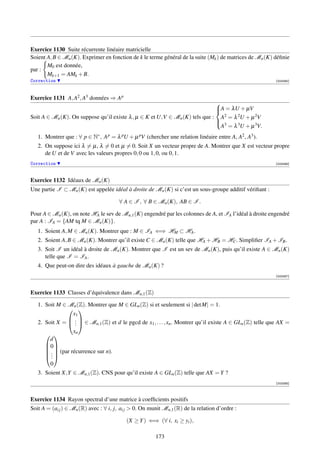 Exercice 1130 Suite récurrente linéaire matricielle
Soient A, B ∈ Mn (K). Exprimer en fonction de k le terme général de la suite (Mk ) de matrices de Mn (K) déﬁnie
       M0 est donnée,
par :
       Mk+1 = AMk + B.
Correction                                                                                                 [003385]




Exercice 1131 A, A2 , A3 données ⇒ A p
                                                                             
                                                                             A = λU + µV
                                                                             
Soit A ∈ Mn (K). On suppose qu’il existe λ , µ ∈ K et U,V ∈ Mn (K) tels que : A2 = λ 2U + µ 2V
                                                                             
                                                                              3
                                                                              A = λ 3U + µ 3V.
   1. Montrer que : ∀ p ∈ N∗ , A p = λ pU + µ pV (chercher une relation linéaire entre A, A2 , A3 ).
   2. On suppose ici λ = µ, λ = 0 et µ = 0. Soit X un vecteur propre de A. Montrer que X est vecteur propre
      de U et de V avec les valeurs propres 0, 0 ou 1, 0, ou 0, 1.
Correction                                                                                                 [003386]




Exercice 1132 Idéaux de Mn (K)
Une partie I ⊂ Mn (K) est appelée idéal à droite de Mn (K) si c’est un sous-groupe additif vériﬁant :

                                        ∀ A ∈ I , ∀ B ∈ Mn (K), AB ∈ I .

Pour A ∈ Mn (K), on note HA le sev de Mn,1 (K) engendré par les colonnes de A, et IA l’idéal à droite engendré
par A : IA = {AM tq M ∈ Mn (K)}.
   1. Soient A, M ∈ Mn (K). Montrer que : M ∈ IA ⇐⇒ HM ⊂ HA .
   2. Soient A, B ∈ Mn (K). Montrer qu’il existe C ∈ Mn (K) telle que HA + HB = HC . Simpliﬁer IA + IB .
   3. Soit I un idéal à droite de Mn (K). Montrer que I est un sev de Mn (K), puis qu’il existe A ∈ Mn (K)
      telle que I = IA .
   4. Que peut-on dire des idéaux à gauche de Mn (K) ?
                                                                                                           [003387]




Exercice 1133 Classes d’équivalence dans Mn,1 (Z)

   1. Soit M ∈ Mn (Z). Montrer que M ∈ GLn (Z) si et seulement si | det M| = 1.
                
                  x1
               .
   2. Soit X =  .  ∈ Mn,1 (Z) et d le pgcd de x1 , . . . , xn . Montrer qu’il existe A ∈ GLn (Z) telle que AX =
                   .
                  xn
       
        d
      0
       .  (par récurrence sur n).
       
      .
        .
        0
   3. Soient X,Y ∈ Mn,1 (Z). CNS pour qu’il existe A ∈ GLn (Z) telle que AX = Y ?
                                                                                                           [003388]



Exercice 1134 Rayon spectral d’une matrice à coefﬁcients positifs
Soit A = (ai j ) ∈ Mn (R) avec : ∀ i, j, ai j  0. On munit Mn,1 (R) de la relation d’ordre :

                                           (X ≥ Y ) ⇐⇒ (∀ i, xi ≥ yi ),

                                                        173
 