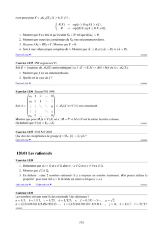 et on pose pour X ∈ Mn,1 (R), X ≥ 0, X = 0 :

                                     R(X) = sup{r ≥ 0 tq AX ≥ rX},
                                      R   = sup{R(X) tq X ≥ 0, X = 0}.

    1. Montrer que R est ﬁni et qu’il existe X0 ∈ Rn tel que R(X0 ) = R.
    2. Montrer que toutes les coordonnées de X0 sont strictement positives.
    3. On pose AX0 = RX0 +Y . Montrer que Y = 0.
    4. Soit λ une valeur propre complexe de A. Montrer que |λ | ≤ R, et (|λ | = R) ⇔ (λ = R).
Correction                                                                                               [003389]



Exercice 1135 INT ingénieurs 93
Soit E = {matrices de Mn (R) antisymétriques} et f : E → E, M → tAM + MA où A ∈ Mn (R).
    1. Montrer que f est un endomorphisme.
    2. Quelle est la trace de f ?
Correction                                                                                               [003390]



Exercice 1136  Ensam PSI 1998
                             
           a1  1 0 ... 0
                       .. .
                          . .
         
         a2
              0 1           .
Soit A =  .   . .. ..
                          . 0 ∈ Mn (K) et C (A) son commutant.
         .    .              
         .    .    .
         .    .
                              
                       ..
         .    .              
            .  .          . 1
           an 0 . . . . . . 0
Montrer que pour M, N ∈ C (A) on a : M = N ⇔ M et N ont la même dernière colonne.
En déduire que C (A) = Kn−1 [A].                                                                         [003391]




Exercice 1137 ENS MP 2002
Que dire des morphismes de groupe ϕ : GLn (R) → Z/pZ ?
Correction                                                                                               [003392]




 120.01 Les rationnels
Exercice 1138
    1. Démontrer que si r ∈ Q et x ∈ Q alors r + x ∈ Q et si r = 0 r.x ∈ Q.
                  √
    2. Montrer que 2 ∈ Q,
    3. En déduire : entre 2 nombres rationnels il y a toujours un nombre irrationnel. (On pourra utiliser la
       propriété : pour tout réel a  0, il existe un entier n tel que n  a.)
Indication        Correction                                                                             [000451]



Exercice 1139
Les nombres suivants sont-ils des rationnels ? des décimaux ?                      √
a = 1/3, b = 1/15, c = 1/25, d = 1/125, e, f = 0, 333 · · · 3 · · · , g = 2,
h = 0,123 456 789 123 456 789 123 · · · , i = 0,123 456 789 101 112 131 4 · · · , j = π, k = 13/7,   l = 27/17.
[000452]




                                                      174
 
