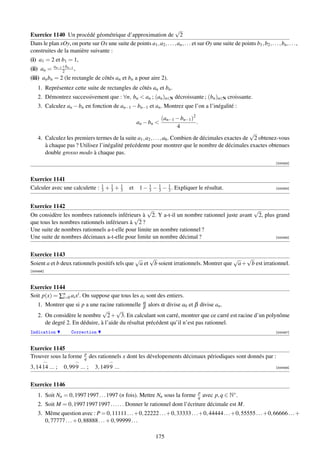 √
Exercice 1140 Un procédé géométrique d’approximation de 2
Dans le plan xOy, on porte sur Ox une suite de points a1 , a2 , . . . , an , . . . et sur Oy une suite de points b1 , b2 , . . . , bn , . . . ,
construites de la manière suivante :
(i) a1 = 2 et b1 = 1,
            an−1 +bn−1
(ii) an =        2     ,
(iii) an bn = 2 (le rectangle de côtés an et bn a pour aire 2).
    1. Représentez cette suite de rectangles de côtés an et bn .
    2. Démontrez successivement que : ∀n, bn  an ; (an )n∈N décroissante ; (bn )n∈N croissante.
    3. Calculez an − bn en fonction de an−1 − bn−1 et an . Montrez que l’on a l’inégalité :

                                                                     (an−1 − bn−1 )2
                                                         an − bn                    .
                                                                           4
                                                                                                      √
    4. Calculez les premiers termes de la suite a1 , a2 , . . . , a6 . Combien de décimales exactes de 2 obtenez-vous
       à chaque pas ? Utilisez l’inégalité précédente pour montrer que le nombre de décimales exactes obtenues
       double grosso modo à chaque pas.
                                                                                                                                   [000453]



Exercice 1141
Calculer avec une calculette : 3 + 1 + 3
                               1
                                   3
                                       1
                                                    et    1 − 3 − 1 − 3 . Expliquer le résultat.
                                                              1
                                                                  3
                                                                      1
                                                                                                                                   [000454]




Exercice 1142
                                                  √                                         √
On considère les nombres rationnels inférieurs à 2. Y a-t-il un nombre rationnel juste avant 2, plus grand
                                            √
que tous les nombres rationnels inférieurs à 2 ?
Une suite de nombres rationnels a-t-elle pour limite un nombre rationnel ?
Une suite de nombres décimaux a-t-elle pour limite un nombre décimal ?                               [000455]




Exercice 1143
                                               √    √                                  √ √
Soient a et b deux rationnels positifs tels que a et b soient irrationnels. Montrer que a + b est irrationnel.
[000456]



Exercice 1144
Soit p(x) = ∑n ai xi . On suppose que tous les ai sont des entiers.
             i=0
    1. Montrer que si p a une racine rationnelle α alors α divise a0 et β divise an .
                                                  β
                                √     √
    2. On considère le nombre 2 + 3. En calculant son carré, montrer que ce carré est racine d’un polynôme
       de degré 2. En déduire, à l’aide du résultat précédent qu’il n’est pas rationnel.
Indication           Correction                                                                                                    [000457]



Exercice 1145
                            p
Trouver sous la forme       q    des rationnels x dont les dévelopements décimaux périodiques sont donnés par :
3, 14 14 ... ;   0, 99 9 ... ;     3, 149 9 ...                                                                                    [000458]




Exercice 1146
                                                                                         p
    1. Soit Nn = 0, 1997 1997 . . . 1997 (n fois). Mettre Nn sous la forme               q   avec p, q ∈ N∗ .
    2. Soit M = 0, 1997 1997 1997 . . . . . . Donner le rationnel dont l’écriture décimale est M.
    3. Même question avec : P = 0, 11111 . . .+0, 22222 . . .+0, 33333 . . .+0, 44444 . . .+0, 55555 . . .+0, 66666 . . .+
       0, 77777 . . . + 0, 88888 . . . + 0, 99999 . . .

                                                                   175
 