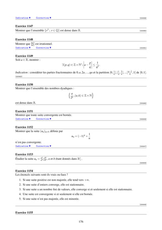 Indication          Correction                                                                                               [000459]



Exercice 1147
Montrer que l’ensemble {r3 ; r ∈ Q} est dense dans R.                                                                        [000460]




Exercice 1148
Montrer que ln 3 est irrationnel.
            ln 2
Indication          Correction                                                                                               [000461]



Exercice 1149
Soit a ∈ R, montrer :
                                                                          p   1
                                               ∃(p, q) ∈ Z × N∗ ; a −       ≤ 2.
                                                                          q  q
Indication : considérer les parties fractionnaires de 0, a, 2a, ..., qa et la partition [0, 1 [, [ 1 , 2 [, ...[ q−1 , 1[ de [0, 1[.
                                                                                            q      q q            q
[000462]



Exercice 1150
Montrer que l’ensemble des nombres dyadiques :
                                                       a
                                                          , (a, k) ∈ Z × N
                                                       2k
est dense dans R.                                                                                                            [000463]



Exercice 1151
Montrer que toute suite convergente est bornée.
Indication          Correction                                                                                               [000506]



Exercice 1152
Montrer que la suite (un )n∈N déﬁnie par
                                                                         1
                                                        un = (−1)n +
                                                                         n
n’est pas convergente.
Indication          Correction                                                                                               [000507]



Exercice 1153
                         an −bn
Étudier la suite un =    an +bn ,   a et b étant donnés dans R∗ .
                                                              +
                                                                                                                             [000508]



Exercice 1154
Les énoncés suivants sont-ils vrais ou faux ?
    1. Si une suite positive est non majorée, elle tend vers +∞.
    2. Si une suite d’entiers converge, elle est stationnaire.
    3. Si une suite a un nombre ﬁni de valeurs, elle converge si et seulement si elle est stationnaire.
    4. Une suite est convergente si et seulement si elle est bornée.
    5. Si une suite n’est pas majorée, elle est minorée.
                                                                                                                             [000509]



Exercice 1155


                                                               176
 