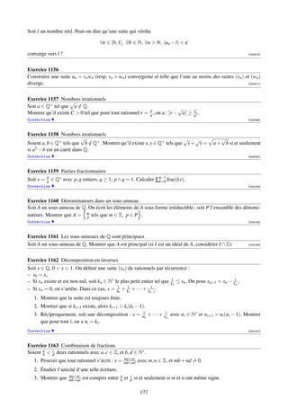 Soit l un nombre réel. Peut-on dire qu’une suite qui vériﬁe

                                       ∀ε ∈ ]0, 1[, ∃N ∈ N, ∀n  N, |un − l|  ε

converge vers l ?                                                                                                         [000510]




Exercice 1156
Construire une suite un = vn wn (resp. vn + wn ) convergente et telle que l’une au moins des suites (vn ) et (wn )
diverge.                                                                                                   [000511]




Exercice 1157 Nombres irrationnels
                    √
Soit a ∈ Q+ tel que a ∈ Q.
                        /
                                                           p             √                     C
Montrer qu’il existe C  0 tel que pour tout rationnel r = q , on a : r − a ≥                  q2
                                                                                                  .
Correction                                                                                                                [003066]



Exercice 1158 Nombres irrationnels
                          √                                               √ √                               √
Soient a, b ∈ Q+ tels que b ∈ Q+ . Montrer qu’il existe x, y ∈ Q+ tels que x + y =
                               /                                                                         a + b si et seulement
si a2 − b est un carré dans Q.
Correction                                                                                                                [003067]



Exercice 1159 Parties fractionnaires
Soit x =   p
           q   ∈ Q∗ avec p, q entiers, q ≥ 1, p ∧ q = 1. Calculer ∑q−1 frac(kx).
                                                                   k=0
Correction                                                                                                                [003144]



Exercice 1160 Dénominateurs dans un sous-anneau
Soit A un sous-anneau de Q. On écrit les éléments de A sous forme irréductible ; soit P l’ensemble des dénomi-
nateurs. Montrer que A = m tels que m ∈ Z, p ∈ P .
                           p
Correction                                                                                                                [003145]



Exercice 1161 Les sous-anneaux de Q sont principaux
Soit A un sous-anneau de Q. Montrer que A est principal (si I est un idéal de A, considérer I ∩ Z).                       [003146]




Exercice 1162 Décomposition en inverses
Soit x ∈ Q, 0  x  1. On déﬁnit une suite (xn ) de rationnels par récurrence :
– x0 = x,
– Si xn existe et est non nul, soit kn ∈ N∗ le plus petit entier tel que k1n ≤ xn . On pose xn+1 = xn − k1n ,
– Si xn = 0, on s’arrête. Dans ce cas, x = k10 + k11 + · · · + kn−1 .
                                                                 1

   1. Montrer que la suite est toujours ﬁnie.
   2. Montrer que si ki+1 existe, alors ki+1  ki (ki − 1).
   3. Réciproquement, soit une décomposition : x =                 1
                                                                   n0   + · · · + n1p avec ni ∈ N∗ et ni+1  ni (ni − 1). Montrer
      que pour tout i, on a ni = ki .
Correction                                                                                                                [003147]



Exercice 1163 Combinaison de fractions
Soient a  d deux rationnels avec a, c ∈ Z, et b, d ∈ N∗ .
       b
           c

                                                       ma+nc
   1. Prouver que tout rationnel s’écrit : x =         mb+nd     avec m, n ∈ Z, et mb + nd = 0.
   2. Étudier l’unicité d’une telle écriture.
                       ma+nc                       a        c
   3. Montrer que      mb+nd   est compris entre   b   et   d   si et seulement si m et n ont même signe.

                                                                  177
 