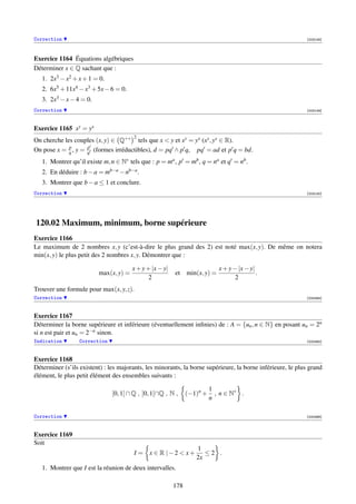 Correction                                                                                                  [003148]




Exercice 1164 Équations algébriques
Déterminer x ∈ Q sachant que :
   1. 2x3 − x2 + x + 1 = 0.
   2. 6x5 + 11x4 − x3 + 5x − 6 = 0.
   3. 2x3 − x − 4 = 0.
Correction                                                                                                  [003149]



Exercice 1165 xy = yx
                                       2
On cherche les couples (x, y) ∈ Q+∗ tels que x  y et xy = yx (xy , yx ∈ R).
             p      p
On pose x = q , y = q (formes irréductibles), d = pq ∧ p q, pq = ad et p q = bd.
   1. Montrer qu’il existe m, n ∈ N∗ tels que : p = ma , p = mb , q = na et q = nb .
   2. En déduire : b − a = mb−a − nb−a .
   3. Montrer que b − a ≤ 1 et conclure.
Correction                                                                                                  [003150]




120.02 Maximum, minimum, borne supérieure
Exercice 1166
Le maximum de 2 nombres x, y (c’est-à-dire le plus grand des 2) est noté max(x, y). De même on notera
min(x, y) le plus petit des 2 nombres x, y. Démontrer que :

                                       x + y + |x − y|                       x + y − |x − y|
                         max(x, y) =                     et    min(x, y) =                   .
                                              2                                     2
Trouver une formule pour max(x, y, z).
Correction                                                                                                  [000464]



Exercice 1167
Déterminer la borne supérieure et inférieure (éventuellement inﬁnies) de : A = {un , n ∈ N} en posant un = 2n
si n est pair et un = 2−n sinon.
Indication        Correction                                                                                [000465]



Exercice 1168
Déterminer (s’ils existent) : les majorants, les minorants, la borne supérieure, la borne inférieure, le plus grand
élément, le plus petit élément des ensembles suivants :

                                                                         1
                               [0, 1] ∩ Q , ]0, 1[∩Q , N ,     (−1)n +     , n ∈ N∗ .
                                                                         n

Correction                                                                                                  [000466]



Exercice 1169
Soit
                                                                  1
                                        I = x ∈ R |−2  x+           ≤2 .
                                                                  2x
   1. Montrer que I est la réunion de deux intervalles.

                                                         178
 