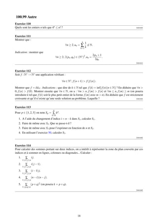 100.99 Autre
Exercice 110
Quels sont les entiers n tels que 4n ≤ n! ?                                                                     [000180]




Exercice 111
Montrer que :
                                                                    n
                                                                         1
                                                  ∀n ≥ 2, un =     ∑ k ∈ N.
                                                                       /
                                                                   k=1

Indication : montrer que
                                                                               2pn + 1
                                         ∀n ≥ 2, ∃(pn , qn ) ∈ (N∗ )2 , un =           .
                                                                                2qn
                                                                                                                [000181]



Exercice 112
Soit f : N∗ → N∗ une application vériﬁant :

                                               ∀n ∈ N∗ , f (n + 1)  f ( f (n)).

Montrer que f = IdN∗ . Indications : que dire de k ∈ N tel que f (k) = inf{ f (n)|n ∈ N} ? En déduire que ∀n 
0, f (n)  f (0). Montrer ensuite que ∀n ∈ N, on a : ∀m  n, f (m)  f (n) et ∀m ≤ n, f (m) ≥ m (on pourra
introduire k tel que f (k) soit le plus petit entier de la forme f (m) avec m  n). En déduire que f est strictement
croissante et qu’il n’existe qu’une seule solution au problème. Laquelle ?                                     [000182]




Exercice 113
                                     n
Pour p ∈ {1, 2, 3} on note S p = ∑ k p .
                                    k=0
   1. A l’aide du changement d’indice i = n − k dans S1 , calculer S1 .
   2. Faire de même avec S2 . Que se passe-t-il ?
   3. Faire de même avec S3 pour l’exprimer en fonction de n et S2 .
   4. En utilisant l’exercice 50, calculer S3 .
                                                                                                                [000183]



Exercice 114
Pour calculer des sommes portant sur deux indices, on a intérêt à représenter la zone du plan couverte par ces
indices et à sommer en lignes, colonnes ou diagonales... Calculer :
   1.      ∑       i j.
        1≤i≤ j≤n
   2.      ∑       i( j − 1).
        1≤i j≤n
   3.      ∑      (i − 1) j.
        1≤i j≤n
   4.      ∑      (n − i)(n − j).
        1≤i≤ j≤n

   5.     ∑    (p + q)2 (on posera k = p + q).
        1≤p,q≤n
                                                                                                                [000184]




                                                              18
 