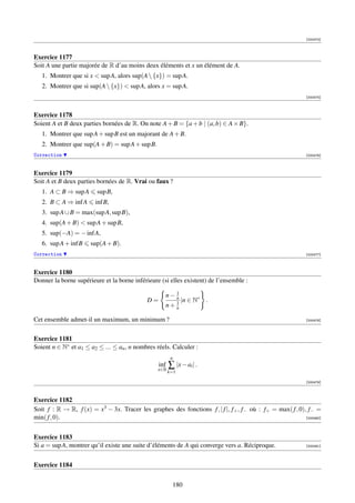 [000474]



Exercice 1177
Soit A une partie majorée de R d’au moins deux éléments et x un élément de A.
   1. Montrer que si x  sup A, alors sup(A  {x}) = sup A.
   2. Montrer que si sup(A  {x})  sup A, alors x = sup A.
                                                                                                            [000475]



Exercice 1178
Soient A et B deux parties bornées de R. On note A + B = {a + b | (a, b) ∈ A × B}.
   1. Montrer que sup A + sup B est un majorant de A + B.
   2. Montrer que sup(A + B) = sup A + sup B.
Correction                                                                                                  [000476]



Exercice 1179
Soit A et B deux parties bornées de R. Vrai ou faux ?
   1. A ⊂ B ⇒ sup A      sup B,
   2. B ⊂ A ⇒ inf A     inf B,
   3. sup A ∪ B = max(sup A, sup B),
   4. sup(A + B)  sup A + sup B,
   5. sup(−A) = − inf A,
   6. sup A + inf B   sup(A + B).
Correction                                                                                                  [000477]



Exercice 1180
Donner la borne supérieure et la borne inférieure (si elles existent) de l’ensemble :

                                                    n− 1
                                             D=        n
                                                              |n ∈ N∗ .
                                                    n+ 1
                                                       n

Cet ensemble admet-il un maximum, un minimum ?                                                              [000478]




Exercice 1181
Soient n ∈ N∗ et a1 ≤ a2 ≤ ... ≤ an , n nombres réels. Calculer :
                                                         n
                                                  inf
                                                 x∈R
                                                     ∑ |x − ai | .
                                                        k=1

                                                                                                            [000479]



Exercice 1182
Soit f : R → R, f (x) = x3 − 3x. Tracer les graphes des fonctions f , | f |, f+ , f− où : f+ = max( f , 0), f− =
min( f , 0).                                                                                               [000480]




Exercice 1183
Si a = sup A, montrer qu’il existe une suite d’éléments de A qui converge vers a. Réciproque.               [000481]




Exercice 1184


                                                         180
 