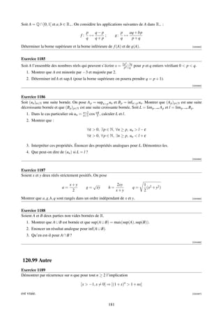 Soit A = Q ∩ ]0, 1[ et a, b ∈ R+ . On considère les applications suivantes de A dans R+ :

                                          p   q− p                    p   aq + bp
                                     f:     →      ;             g:     →
                                          q   q+ p                    q    p+q

Déterminer la borne supérieure et la borne inférieure de f (A) et de g(A).                                          [000482]




Exercice 1185
                                                                      2p2 −3q
Soit A l’ensemble des nombres réels qui peuvent s’écrire x =           p2 +q
                                                                                pour p et q entiers vériﬁant 0  p  q.
   1. Montrer que A est minorée par −3 et majorée par 2.
   2. Déterminer inf A et sup A (pour la borne supérieure on pourra prendre q = p + 1).
                                                                                                                    [000483]



Exercice 1186
Soit (un )n∈N une suite bornée. On pose A p = supnp un et B p = infnp un . Montrer que (A p ) p∈N est une suite
décroissante bornée et que (B p ) p∈N est une suite croissante bornée. Soit L = lim p→∞ A p et l = lim p→∞ B p .
                                        n+2
   1. Dans le cas particulier où un =   n+1   cos nπ , calculer L et l.
                                                   3
   2. Montrer que :

                                          ∀ε  0, ∃p ∈ N, ∀n ≥ p, un  l − ε
                                          ∀ε  0, ∀p ∈ N, ∃n ≥ p, un  l + ε

   3. Interpréter ces propriétés. Énoncer des propriétés analogues pour L. Démontrez-les.
   4. Que peut-on dire de (un ) si L = l ?
                                                                                                                    [000484]



Exercice 1187
Soient x et y deux réels strictement positifs. On pose

                              x+y               √                2xy                  1 2
                         a=               g=     xy        h=                   q=      (x + y2 )
                               2                                 x+y                  2
Montrer que a, g, h, q sont rangés dans un ordre indépendant de x et y.                                             [000485]




Exercice 1188
Soient A et B deux parties non vides bornées de R.
   1. Montrer que A ∪ B est bornée et que sup(A ∪ B) = max(sup(A), sup(B)).
   2. Enoncer un résultat analogue pour inf(A ∪ B).
   3. Qu’en est-il pour A ∩ B ?
                                                                                                                    [000486]




120.99 Autre
Exercice 1189
Démontrer par récurrence sur n que pour tout n ≥ 2 l’implication

                                     [x  −1, x = 0] ⇒ [(1 + x)n  1 + nx]

est vraie.                                                                                                          [000487]



                                                           181
 
