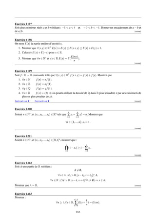 Exercice 1197
Soit deux nombres réels a et b vériﬁant : −1  a  4                    et   − 3  b  −1. Donner un encadrement de a − b et
de a/b.                                                                                                               [000495]




Exercice 1198
On note E(x) la partie entière d’un réel x.
   1. Montrer que ∀(x, y) ∈ R2 E(x) + E(y) ≤ E(x + y) ≤ E(x) + E(y) + 1.
   2. Calculer E(x) + E(−x) pour x ∈ R.
                                                             E(nx)
   3. Montrer que ∀n ∈ N∗ et ∀x ∈ R E(x) = E(                      ).
                                                               n
                                                                                                                      [000496]



Exercice 1199
Soit f : R → R croissante telle que ∀(x, y) ∈ R2 f (x + y) = f (x) + f (y). Montrer que
   1. ∀n ∈ N          f (n) = n f (1).
   2. ∀n ∈ Z          f (n) = n f (1).
   3. ∀q ∈ Q          f (q) = q f (1).
   4. ∀x ∈ R       f (x) = x f (1) (on pourra utiliser la densité de Q dans R pour encadrer x par des rationnels de
      plus en plus proches de x).
Indication          Correction                                                                                        [000497]



Exercice 1200
                                                         n          n
Soient n ∈ N∗ , et (x1 , x2 , ..., xn ) ∈ Rn tels que ∑ xi = ∑ xi = n. Montrer que
                                                                2
                                                      i=1        i=1

                                                     ∀i ∈ {1, ..., n}, xi = 1.

                                                                                                                      [000498]



Exercice 1201
Soient n ∈ N∗ , et (x1 , x2 , ..., xn ) ∈ [0, 1]n , montrer que :
                                                     n                         n
                                                    ∏(1 − xi ) ≥ 1 − ∑ xi .
                                                    i=1                       i=1

                                                                                                                      [000499]



Exercice 1202
Soit A une partie de R vériﬁant :
                                                               A = 0,
                                                                   /
                                             ∀x ∈ A, ∃εx  0, ]x − εx , x + εx [⊂ A,
                                     ∀x ∈ R : (∀ε  0, ]x − ε, x + ε[∩A = 0) ⇒ x ∈ A.
                                                                          /
Montrer que A = R.                                                                                                    [000500]




Exercice 1203
Montrer :
                                                          n−1
                                                                  k
                                           ∀n ≥ 1, ∀x ∈ R, ∑ E(x + ) = E(nx).
                                                           k=0    n

                                                                 183
 