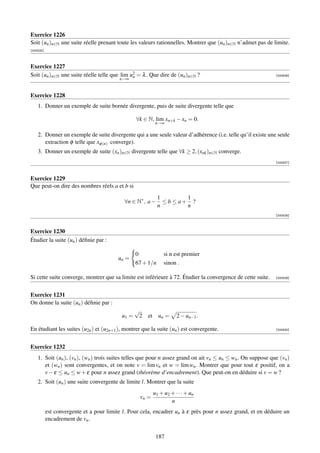 Exercice 1226
Soit (un )n∈N une suite réelle prenant toute les valeurs rationnelles. Montrer que (un )n∈N n’admet pas de limite.
[000525]



Exercice 1227
Soit (un )n∈N une suite réelle telle que lim u2 = λ . Que dire de (un )n∈N ?
                                              n                                                               [000526]
                                          n→∞


Exercice 1228
    1. Donner un exemple de suite bornée divergente, puis de suite divergente telle que

                                                  ∀k ∈ N, lim xn+k − xn = 0.
                                                           n→∞

    2. Donner un exemple de suite divergente qui a une seule valeur d’adhérence (i.e. telle qu’il existe une seule
       extraction φ telle que xφ (n) converge).
    3. Donner un exemple de suite (xn )n∈N divergente telle que ∀k ≥ 2, (xnk )n∈N converge.
                                                                                                              [000527]



Exercice 1229
Que peut-on dire des nombres réels a et b si
                                                             1         1
                                            ∀n ∈ N∗ , a −      ≤ b ≤ a+ ?
                                                             n         n
                                                                                                              [000528]



Exercice 1230
Étudier la suite (un ) déﬁnie par :

                                                  0            si n est premier
                                          un =
                                                  67 + 1/n     sinon .

Si cette suite converge, montrer que sa limite est inférieure à 72. Étudier la convergence de cette suite.    [000529]




Exercice 1231
On donne la suite (un ) déﬁnie par :
                                                  √
                                           u1 =    2   et un =       2 − un−1 .

En étudiant les suites (u2n ) et (u2n+1 ), montrer que la suite (un ) est convergente.                        [000530]




Exercice 1232
    1. Soit (un ), (vn ), (wn ) trois suites telles que pour n assez grand on ait vn ≤ un ≤ wn . On suppose que (vn )
       et (wn ) sont convergentes, et on note v = lim vn et w = lim wn . Montrer que pour tout ε positif, on a
       v − ε ≤ un ≤ w + ε pour n assez grand (théorème d’encadrement). Que peut-on en déduire si v = w ?
    2. Soit (un ) une suite convergente de limite l. Montrer que la suite
                                                          u1 + u2 + · · · + un
                                                   vn =
                                                                  n
           est convergente et a pour limite l. Pour cela, encadrer un à ε près pour n assez grand, et en déduire un
           encadrement de vn .


                                                           187
 