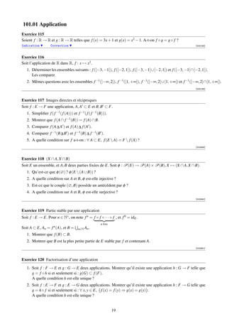 101.01 Application
Exercice 115
Soient f : R → R et g : R → R telles que f (x) = 3x + 1 et g(x) = x2 − 1. A-t-on f ◦ g = g ◦ f ?
Indication         Correction                                                                             [000185]



Exercice 116
Soit l’application de R dans R, f : x → x2 .
   1. Déterminer les ensembles suivants : f ([−3, −1]), f ([−2, 1]), f ([−3, −1]∪[−2, 1]) et f ([−3, −1]∩[−2, 1]).
      Les comparer.
   2. Mêmes questions avec les ensembles f −1 (]−∞, 2]), f −1 ([1, +∞[), f −1 (]−∞, 2]∪[1, +∞[) et f −1 (]−∞, 2]∩[1, +∞[).
                                                                                                          [000186]



Exercice 117 Images directes et réciproques
Soit f : E → F une application, A, A ⊂ E et B, B ⊂ F.
   1. Simpliﬁer f ( f −1 ( f (A))) et f −1 ( f ( f −1 (B))).
   2. Montrer que f (A ∩ f −1 (B)) = f (A) ∩ B.
   3. Comparer f (A ∆ A ) et f (A) ∆ f (A ).
   4. Comparer f −1 (B ∆ B ) et f −1 (B) ∆ f −1 (B ).
   5. A quelle condition sur f a-t-on : ∀ A ⊂ E, f (E  A) = F  f (A) ?
                                                                                                          [002889]




Exercice 118 (X ∩ A, X ∩ B)
Soit E un ensemble, et A, B deux parties ﬁxées de E. Soit φ : P(E) → P(A) × P(B), X → (X ∩ A, X ∩ B).
   1. Qu’est-ce que φ (∅) ? φ (E  (A ∪ B)) ?
   2. A quelle condition sur A et B, φ est-elle injective ?
   3. Est-ce que le couple (∅, B) possède un antécédent par φ ?
   4. A quelle condition sur A et B, φ est-elle surjective ?
                                                                                                          [002890]



Exercice 119 Partie stable par une application
Soit f : E → E. Pour n ∈ N∗ , on note f n = f ◦ f ◦ · · · ◦ f , et f 0 = idE .
                                                       n fois
Soit A ⊂ E, An = f n (A), et B =       n∈N An .
   1. Montrer que f (B) ⊂ B.
   2. Montrer que B est la plus petite partie de E stable par f et contenant A.
                                                                                                          [002891]



Exercice 120 Factorisation d’une application

   1. Soit f : F → E et g : G → E deux applications. Montrer qu’il existe une application h : G → F telle que
      g = f ◦ h si et seulement si : g(G) ⊂ f (F).
      A quelle condition h est-elle unique ?
   2. Soit f : E → F et g : E → G deux applications. Montrer qu’il existe une application h : F → G telle que
      g = h ◦ f si et seulement si : ∀ x, y ∈ E, f (x) = f (y) ⇒ g(x) = g(y) .
      A quelle condition h est-elle unique ?


                                                                19
 
