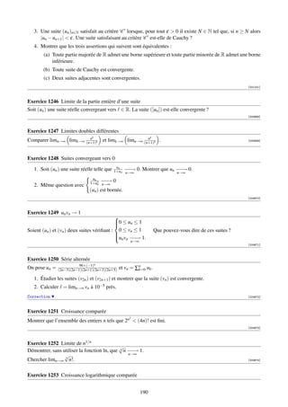 3. Une suite (un )n∈N satisfait au critère C lorsque, pour tout ε  0 il existe N ∈ N tel que, si n ≥ N alors
      |un − un+1 |  ε. Une suite satisfaisant au critère C est-elle de Cauchy ?
   4. Montrer que les trois assertions qui suivent sont équivalentes :
        (a) Toute partie majorée de R admet une borne supérieure et toute partie minorée de R admet une borne
            inférieure.
       (b) Toute suite de Cauchy est convergente.
        (c) Deux suites adjacentes sont convergentes.
                                                                                                              [001201]



Exercice 1246 Limite de la partie entière d’une suite
Soit (un ) une suite réelle convergeant vers ∈ R. La suite ([un ]) est-elle convergente ?
                                                                                                              [004668]



Exercice 1247 Limites doubles différentes
                         n      k                        n         k
Comparer limn→∞ limk→∞ (n+1)k         et limk→∞ limn→∞ (n+1)k .                                               [004669]




Exercice 1248 Suites convergeant vers 0
                                               un
   1. Soit (un ) une suite réelle telle que   1+un − −
                                                   −→
                                                   n→∞
                                                          0. Montrer que un − − 0.
                                                                            −→
                                                                                 n→∞
                                un
                                     −−
                                     −→
                               1+u2 n→∞
                                              0
   2. Même question avec           n

                               (un ) est bornée.
                                                                                                              [004670]



Exercice 1249 un vn → 1
                                            
                                            0 ≤ un ≤ 1
                                            
                                            
Soient (un ) et (vn ) deux suites vériﬁant : 0 ≤ vn ≤ 1                Que pouvez-vous dire de ces suites ?
                                            
                                            u v − − 1.
                                             n n −→
                                                       n→∞
                                                                                                              [004671]



Exercice 1250 Série alternée
                          96×(−1)n
On pose un =   (2n−3)(2n−1)(2n+1)(2n+3)(2n+5)     et vn = ∑n uk .
                                                           k=0

   1. Étudier les suites (v2n ) et (v2n+1 ) et montrer que la suite (vn ) est convergente.
   2. Calculer = limn→∞ vn à 10−5 près.
Correction                                                                                                    [004672]



Exercice 1251 Croissance comparée
                                                      2
Montrer que l’ensemble des entiers n tels que 2n  (4n)! est ﬁni.
                                                                                                              [004673]




Exercice 1252 Limite de n1/n
                                            √
Démontrer, sans utiliser la fonction ln, que n n − − 1.
                                                 −→
                 √                               n→∞
                 n
Chercher limn→∞ n!.                                                                                           [004674]




Exercice 1253 Croissance logarithmique comparée


                                                             190
 