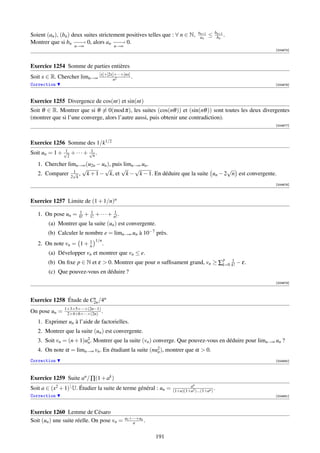 an+1       bn+1
Soient (an ), (bn ) deux suites strictement positives telles que : ∀ n ∈ N,          an    ≤    bn .
Montrer que si bn − − 0, alors an − − 0.
                     −→                −→
                    n→∞                    n→∞
                                                                                                        [004675]



Exercice 1254 Somme de parties entières
Soit x ∈ R. Chercher limn→∞ [x]+[2x]+···+[nx] .
                                   n2
Correction                                                                                              [004676]




Exercice 1255 Divergence de cos(nt) et sin(nt)
Soit θ ∈ R. Montrer que si θ ≡ 0(mod π), les suites (cos(nθ )) et (sin(nθ )) sont toutes les deux divergentes
(montrer que si l’une converge, alors l’autre aussi, puis obtenir une contradiction).
                                                                                                        [004677]




Exercice 1256 Somme des 1/k1/2
               1           1
Soit un = 1 + √2 + · · · + √n .
   1. Chercher limn→∞ (u2n − un ), puis limn→∞ un .
                 1
                    √         √        √    √                               √
   2. Comparer 2√k , k + 1 − k, et k − k − 1. En déduire que la suite un − 2 n est convergente.
                                                                                                        [004678]




Exercice 1257 Limite de (1 + 1/n)n
                      1      1            1
   1. On pose un =    0!   + 1! + · · · + n! .
        (a) Montrer que la suite (un ) est convergente.
        (b) Calculer le nombre e = limn→∞ un à 10−7 près.
                       1         1/n
   2. On note vn = 1 + n               .
        (a) Développer vn et montrer que vn ≤ e.
                                                                              p   1
        (b) On ﬁxe p ∈ N et ε  0. Montrer que pour n sufﬁsament grand, vn ≥ ∑k=0 k! − ε.
        (c) Que pouvez-vous en déduire ?
                                                                                                        [004679]



                        n
Exercice 1258 Étude de C2n /4n
               1×3×5×···×(2n−1)
On pose un =    2×4×6×···×(2n) .
   1. Exprimer un à l’aide de factorielles.
   2. Montrer que la suite (un ) est convergente.
   3. Soit vn = (n + 1)u2 . Montrer que la suite (vn ) converge. Que pouvez-vous en déduire pour limn→∞ un ?
                        n
   4. On note α = limn→∞ vn . En étudiant la suite (nu2 ), montrer que α  0.
                                                      n

Correction                                                                                              [004680]




Exercice 1259 Suite an / ∏(1 + ak )
                                                                              an
Soit a ∈ (x2 + 1) U. Étudier la suite de terme général : un =        (1+a)(1+a2 )...(1+an )
                                                                                             .
Correction                                                                                              [004681]



Exercice 1260 Lemme de Césaro
                                                 u1 +···+un
Soit (un ) une suite réelle. On pose vn =             n     .

                                                                191
 