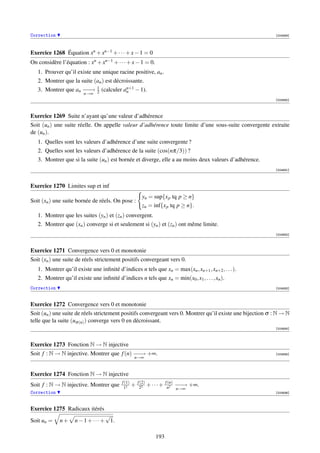 Correction                                                                                                  [004689]




Exercice 1268 Équation xn + xn−1 + · · · + x − 1 = 0
On considère l’équation : xn + xn−1 + · · · + x − 1 = 0.
   1. Prouver qu’il existe une unique racine positive, an .
   2. Montrer que la suite (an ) est décroissante.
                            1
   3. Montrer que an − −
                     −→          (calculer an+1 − 1).
                                            n
                        n→∞ 2
                                                                                                            [004690]



Exercice 1269 Suite n’ayant qu’une valeur d’adhérence
Soit (un ) une suite réelle. On appelle valeur d’adhérence toute limite d’une sous-suite convergente extraite
de (un ).
   1. Quelles sont les valeurs d’adhérence d’une suite convergente ?
   2. Quelles sont les valeurs d’adhérence de la suite (cos(nπ/3)) ?
   3. Montrer que si la suite (un ) est bornée et diverge, elle a au moins deux valeurs d’adhérence.
                                                                                                            [004691]



Exercice 1270 Limites sup et inf
                                                          yn = sup{x p tq p ≥ n}
Soit (xn ) une suite bornée de réels. On pose :
                                                          zn = inf{x p tq p ≥ n}.
   1. Montrer que les suites (yn ) et (zn ) convergent.
   2. Montrer que (xn ) converge si et seulement si (yn ) et (zn ) ont même limite.
                                                                                                            [004692]



Exercice 1271 Convergence vers 0 et monotonie
Soit (xn ) une suite de réels strictement positifs convergeant vers 0.
   1. Montrer qu’il existe une inﬁnité d’indices n tels que xn = max(xn , xn+1 , xn+2 , . . . ).
   2. Montrer qu’il existe une inﬁnité d’indices n tels que xn = min(x0 , x1 , . . . , xn ).
Correction                                                                                                  [004693]



Exercice 1272 Convergence vers 0 et monotonie
Soit (un ) une suite de réels strictement positifs convergeant vers 0. Montrer qu’il existe une bijection σ : N → N
telle que la suite (uσ (n) ) converge vers 0 en décroissant.
                                                                                                            [004694]



Exercice 1273 Fonction N → N injective
Soit f : N → N injective. Montrer que f (n) − − +∞.
                                            −→                                                              [004695]
                                                   n→∞


Exercice 1274 Fonction N → N injective
                                           f (1)       f (2)           f (n)
Soit f : N → N injective. Montrer que       12
                                                   +    22
                                                               +···+         −−
                                                                             −→
                                                                        n2 n→∞
                                                                                  +∞.
Correction                                                                                                  [004696]



Exercice 1275 Radicaux itérés
                                   √
Soit un =    n+     n − 1 + · · · + 1.

                                                                 193
 