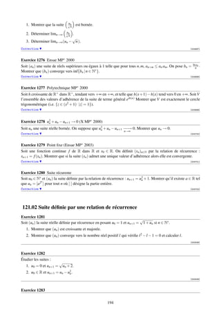 u
                              √n
   1. Montrer que la suite      n
                                    est bornée.
                             u
                             √n
   2. Déterminer limn→∞      . n
                             √
   3. Déterminer limn→∞ (un − n ).
Correction                                                                                                   [004697]



Exercice 1276 Ensae MP∗ 2000
                                                                                                               ln an
Soit (an ) une suite de réels supérieurs ou égaux à 1 telle que pour tous n, m, an+m ≤ an am . On pose bn =      n ·
Montrer que (bn ) converge vers inf{bn | n ∈ N∗ }.
Correction                                                                                                   [004698]



Exercice 1277 Polytechnique MP∗ 2000
Soit h croissante de R+ dans R+ , tendant vers +∞ en +∞, et telle que h(x + 1) − h(x) tend vers 0 en +∞. Soit V
l’ensemble des valeurs d’adhérence de la suite de terme général eih(n) Montrer que V est exactement le cercle
trigonométrique (i.e. {z ∈ (x2 + 1), |z| = 1}).
Correction                                                                                                   [004699]




Exercice 1278 u2 + un − un+1 → 0 (X MP∗ 2000)
               n
Soit un une suite réelle bornée. On suppose que u2 + un − un+1 − − 0. Montrer que un → 0.
                                                 n             −→
                                                                  n→∞
Correction                                                                                                   [004700]



Exercice 1279 Point ﬁxe (Ensae MP∗ 2003)
Soit une fonction continue f de R dans R et x0 ∈ R. On déﬁnit (xn )n∈N par la relation de récurrence :
xn+1 = f (xn ). Montrer que si la suite (xn ) admet une unique valeur d’adhérence alors elle est convergente.
Correction                                                                                                   [004701]



Exercice 1280 Suite récurente
Soit u0 ∈ N∗ et (un ) la suite déﬁnie par la relation de récurrence : un+1 = u2 + 1. Montrer qu’il exitste a ∈ R tel
                                                                              n
            n
que un = [a2 ] pour tout n où [ ] désigne la partie entière.
Correction                                                                                                   [004702]




121.02 Suite déﬁnie par une relation de récurrence
Exercice 1281
                                                                           √
Soit (un ) la suite réelle déﬁnie par récurrence en posant u0 = 1 et un+1 = 1 + un si n ∈ N∗ .
   1. Montrer que (un ) est croissante et majorée.
   2. Montrer que (un ) converge vers le nombre réel positif l qui vériﬁe l 2 − l − 1 = 0 et calculer l.
                                                                                                             [000536]



Exercice 1282
Étudier les suites :
                         √
   1. u0 = 0 et un+1 =    un + 2.
   2. u0 ∈ R et un+1 = un − u2 .
                             n
                                                                                                             [000538]



Exercice 1283


                                                        194
 