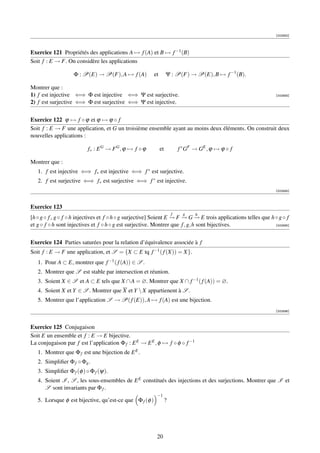 [002892]




Exercice 121 Propriétés des applications A → f (A) et B → f −1 (B)
Soit f : E → F. On considère les applications

                    Φ : P(E) → P(F), A → f (A)           et        Ψ : P(F) → P(E), B → f −1 (B).

Montrer que :
1) f est injective ⇐⇒ Φ est injective ⇐⇒ Ψ est surjective.                                                       [002893]

2) f est surjective ⇐⇒ Φ est surjective ⇐⇒ Ψ est injective.


Exercice 122 ϕ → f ◦ ϕ et ϕ → ϕ ◦ f
Soit f : E → F une application, et G un troisième ensemble ayant au moins deux éléments. On construit deux
nouvelles applications :

                          f∗ : E G → F G , ϕ → f ◦ ϕ          et           f ∗ GF → GE , ϕ → ϕ ◦ f

Montrer que :
   1. f est injective ⇐⇒ f∗ est injective ⇐⇒ f ∗ est surjective.
   2. f est surjective ⇐⇒ f∗ est surjective ⇐⇒ f ∗ est injective.
                                                                                                                 [002894]



Exercice 123
                                                                       f     g    h
[h ◦ g ◦ f , g ◦ f ◦ h injectives et f ◦ h ◦ g surjective] Soient E → F → G → E trois applications telles que h ◦ g ◦ f
                                                                    − − −
et g ◦ f ◦ h sont injectives et f ◦ h ◦ g est surjective. Montrer que f , g, h sont bijectives.                 [002895]




Exercice 124 Parties saturées pour la relation d’équivalence associée à f
Soit f : E → F une application, et S = {X ⊂ E tq f −1 ( f (X)) = X}.
   1. Pour A ⊂ E, montrer que f −1 ( f (A)) ∈ S .
   2. Montrer que S est stable par intersection et réunion.
   3. Soient X ∈ S et A ⊂ E tels que X ∩ A = ∅. Montrer que X ∩ f −1 ( f (A)) = ∅.
   4. Soient X et Y ∈ S . Montrer que X et Y  X appartienent à S .
   5. Montrer que l’application S → P( f (E)), A → f (A) est une bijection.
                                                                                                                 [002896]



Exercice 125 Conjugaison
Soit E un ensemble et f : E → E bijective.
La conjugaison par f est l’application Φ f : E E → E E , φ → f ◦ φ ◦ f −1
   1. Montrer que Φ f est une bijection de E E .
   2. Simpliﬁer Φ f ◦ Φg .
   3. Simpliﬁer Φ f (φ ) ◦ Φ f (ψ).
   4. Soient I , S , les sous-ensembles de E E constitués des injections et des surjections. Montrer que I et
      S sont invariants par Φ f .
                                                          −1
   5. Lorsque φ est bijective, qu’est-ce que Φ f (φ )              ?




                                                          20
 