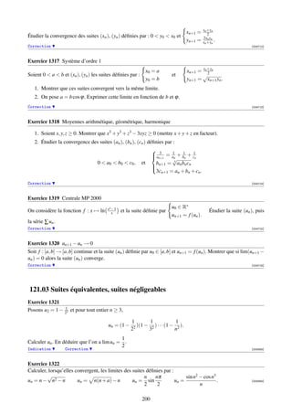 xn +yn
                                                                                     xn+1 =      2
Étudier la convergence des suites (xn ), (yn ) déﬁnies par : 0  y0  x0 et                   2xn yn
                                                                                     yn+1 =   xn +yn .
Correction                                                                                                             [004712]



Exercice 1317 Système d’ordre 1
                                                                 x0 = a              xn+1 = xn +yn
                                                                                               2
Soient 0  a  b et (xn ), (yn ) les suites déﬁnies par :                   et              √
                                                                 y0 = b              yn+1 = xn+1 yn .
   1. Montrer que ces suites convergent vers la même limite.
   2. On pose a = b cos ϕ. Exprimer cette limite en fonction de b et ϕ.
Correction                                                                                                             [004713]



Exercice 1318 Moyennes arithmétique, géométrique, harmonique

   1. Soient x, y, z ≥ 0. Montrer que x3 + y3 + z3 − 3xyz ≥ 0 (mettre x + y + z en facteur).
   2. Étudier la convergence des suites (an ), (bn ), (cn ) déﬁnies par :
                                                                    3
                                                                    an+1 = an + bn + c1n
                                                                            1    1
                                                                           √
                                   0  a0  b0  c0 ,       et      b     = 3 an bn cn
                                                                    n+1
                                                                    3cn+1 = an + bn + cn .
                                                                   

Correction                                                                                                             [004714]



Exercice 1319 Centrale MP 2000
                                        ex −1                               u0 ∈ R∗
On considère la fonction f : x → ln        x    et la suite déﬁnie par                            Étudier la suite (un ), puis
                                                                            un+1 = f (un ).
la série ∑ un .
Correction                                                                                                             [004715]



Exercice 1320 un+1 − un → 0
Soit f : [a, b] → [a, b] continue et la suite (un ) déﬁnie par u0 ∈ [a, b] et un+1 = f (un ). Montrer que si lim(un+1 −
un ) = 0 alors la suite (un ) converge.
Correction                                                                                                             [004716]




121.03 Suites équivalentes, suites négligeables
Exercice 1321
                1
Posons u2 = 1 − 22 et pour tout entier n ≥ 3,

                                                     1         1              1
                                         un = (1 −     2
                                                         )(1 − 2 ) · · · (1 − 2 ).
                                                     2        3              n
                                            1
Calculer un . En déduire que l’on a lim un = .
                                            2
Indication        Correction                                                                                           [000563]



Exercice 1322
Calculer, lorsqu’elles convergent, les limites des suites déﬁnies par :
         √                                               n    nπ             sin n2 − cos n3
un = n − n2 − n         un = n(n + a) − n          un = sin             un =                 .                         [000564]
                                                         2     2                    n

                                                            200
 