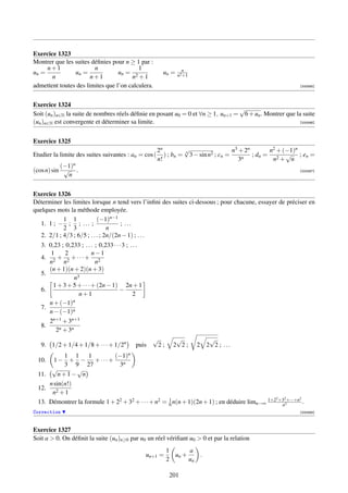 Exercice 1323
Montrer que les suites déﬁnies pour n ≥ 1 par :
     n+1                n                 1                        n
un =            un =              un = 2                  un =   n2 +1
       n               n+1             n +1
admettent toutes des limites que l’on calculera.                                                           [000565]




Exercice 1324
                                                                                 √
Soit (un )n∈N la suite de nombres réels déﬁnie en posant u0 = 0 et ∀n ≥ 1, un+1 = 6 + un . Montrer que la suite
(un )n∈N est convergente et déterminer sa limite.                                                        [000566]




Exercice 1325
                                                        2n         √                    n3 + 2n       n2 + (−1)n
Etudier la limite des suites suivantes : an = cos (        ) ; bn = n 3 − sin n2 ; cn =         ; dn = 2 √ ; en =
                                                        n!                                 3n          n + n
           (−1)n
(cos n) sin √ .                                                                                            [000567]
             n


Exercice 1326
Déterminer les limites lorsque n tend vers l’inﬁni des suites ci-dessous ; pour chacune, essayer de préciser en
quelques mots la méthode employée.
            1 1             (−1)n−1
   1. 1 ; − ; ; . . . ;               ; ...
            2 3                  n
   2. 2/1 ; 4/3 ; 6/5 ; . . . ; 2n/(2n − 1) ; . . .
   3. 0,23 ; 0,233 ; . . . ; 0,233 · · · 3 ; . . .
       1     2            n−1
   4. 2 + 2 + · · · + 2
      n     n              n
      (n + 1)(n + 2)(n + 3)
   5.
                 n3
        1 + 3 + 5 + · · · + (2n − 1) 2n + 1
   6.                                  −
                   n+1                        2
      n + (−1)  n
   7.
      n − (−1)n
      2n+1 + 3n+1
   8.
         2n + 3n
                                                       √         √                 √
   9. 1/2 + 1/4 + 1/8 + · · · + 1/2n           puis     2;      2 2;      2       2 2 ; ...
           1 1      1        (−1)n
 10.   1− + − +···+
           3 9 27              3n
      √        √
 11.     n+1− n
     n sin(n!)
 12.
      n2 + 1
                                                                                               2  2       2
 13. Démontrer la formule 1 + 22 + 32 + · · · + n2 = 1 n(n + 1)(2n + 1) ; en déduire limn→∞ 1+2 +3 3+···+n .
                                                     6                                           n
Correction                                                                                                 [000568]



Exercice 1327
Soit a  0. On déﬁnit la suite (un )n≥0 par u0 un réel vériﬁant u0  0 et par la relation
                                                              1      a
                                                     un+1 =     un +          .
                                                              2      un

                                                               201
 