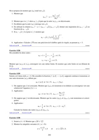 √
On se propose de montrer que (un ) tend vers     a.
   1. Montrer que
                                                                  (un 2 − a)2
                                                 un+1 2 − a =                 .
                                                                     4un 2
                                        √
   2. Montrer que si n ≥ 1 alors un ≥     a puis que la suite (un )n≥1 est décroissante.
                                                  √
   3. En déduire que la suite (un ) converge vers a.
                                                     √              √                           √
   4. En utilisant la relation un+1 2 − a = (un+1 − a)(un+1 + a) donner une majoration de un+1 − a en
                        √
      fonction de un − a.
              √
   5. Si u1 − a ≤ k et pour n ≥ 1 montrer que
                                                                            2n−1
                                                   √     √             k
                                               un − a ≤ 2 a            √           .
                                                                      2 a
                               √
   6. Application : Calculer    10 avec une précision de 8 chiffres après la virgule, en prenant u0 = 3.
Indication       Correction                                                                                [000569]



Exercice 1328
On considère les deux suites :
                                                 1         1
                                            un = 1 ++ ... + ; n ∈ N,
                                                 1!        n!
                                                       1
                                            vn = un + ; n ∈ N.
                                                       n!
Montrer que (un )n et (vn )n convergent vers une même limite. Et montrer que cette limite est un élément de
RQ.
Indication       Correction                                                                                [000570]



Exercice 1329
Soient a et b deux réels, a  b. On considère la fonction f : [a, b] −→ [a, b], supposée continue et monotone, et
une suite récurrente (un )n déﬁnie par :

                                      u0 ∈ [a, b] et ∀n ∈ N, un+1 = f (un ).

   1. On suppose que f est croissante. Montrer que (un )n est monotone et en déduire sa convergence vers une
      solution de l’équation f (x) = x.
   2. Application :
                                                                            4un + 5
                                            u0 = 4 et ∀n ∈ N, un+1 =                .
                                                                            un + 3
   3. On suppose que f est décroissante. Montrer que les suites (u2n )n et (u2n+1 )n sont monotones et conver-
      gentes.
   4. Application :
                                                1
                                         u0 =      et ∀n ∈ N, un+1 = (1 − un )2 .
                                                2
      Calculer les limites des suites (u2n )n et (u2n+1 )n .
Indication       Correction                                                                                [000571]



Exercice 1330
                                     √        a+b
   1. Soient a, b  0. Montrer que    ab       2 .
   2. Montrer les inégalités suivantes (b ≥ a  0) :
                                              a+b                            √
                                        a              b         et     a     ab       b.
                                               2

                                                           202
 