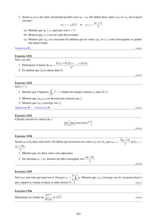 3. Soient u0 et v0 des réels strictement positifs avec u0  v0 . On déﬁnit deux suites (un ) et (vn ) de la façon
      suivante :
                                                 √                     un + vn
                                         un+1 = un vn et vn+1 =                .
                                                                          2
       (a) Montrer que un vn quel que soit n ∈ N.
       (b) Montrer que (vn ) est une suite décroissante.
        (c) Montrer que (un ) est croissante En déduire que les suites (un ) et (vn ) sont convergentes et quelles
            ont même limite.
Correction                                                                                                   [000572]



Exercice 1331
Soit x un réel.
                                  E(x) + E(2x) + . . . + E(nx)
   1. Déterminer la limite de un =                             .
                                             n2
   2. En déduire que Q est dense dans R.
                                                                                                             [000573]



Exercice 1332
Soit n ≥ 1.
                                 n
   1. Montrer que l’équation ∑ xk = 1 admet une unique solution an dans [0, 1].
                                k=1
                                                        1
   2. Montrer que (an )n∈N est décroissante minorée par 2 .
   3. Montrer que (an ) converge vers 1 .
                                      2
Indication        Correction                                                                                 [000574]



Exercice 1333
Calculer suivant les valeurs de x :
                                              lim lim [cos(n!πx)]2m .
                                              n→∞ m→∞
                                                                                                             [000575]



Exercice 1334
                                                                                                 2an + bn
Soient a0 et b0 deux réels ﬁxés. On déﬁnit par récurrence les suites (an ) et (bn ) par an+1 =            et bn+1 =
                                                                                                    3
an + 2bn
         .
    3
   1. Montrer que ces deux suites sont adjacentes.
                                                              a0 + b0
   2. En calculant an + bn , montrer qu’elles convergent vers         .
                                                                 2
                                                                                                             [000576]



Exercice 1335
                                                1 n−1
Soit (un ) une suite qui tend vers 0. On pose xn =  ∑ uk . Montrer que (xn ) converge vers 0 ( on pourra ﬁxer ε
                                                n k=0
puis séparer la somme en deux et enﬁn choisir N... ).                                                    [000577]




Exercice 1336
                             nln(n)   √
                                      n
Déterminer les limites de     n     et n2 .                                                                  [000578]
                            ln (n)




                                                        203
 