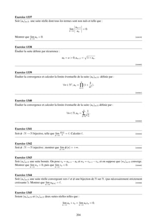 Exercice 1337
Soit (un )n∈N une suite réelle dont tous les termes sont non nuls et telle que :

                                                            un+1
                                                      lim        = 0.
                                                      n→∞    un

Montrer que lim un = 0.                                                                                    [000579]
              n→∞


Exercice 1338
Étudier la suite déﬁnie par récurrence :

                                            u0 = a  0, un+1 =              1 + un .

                                                                                                           [000580]



Exercice 1339
Étudier la convergence et calculer la limite éventuelle de la suite (un )n∈N∗ déﬁnie par :
                                                                  n
                                                                                k
                                              ∀n ∈ N∗ , un = ∏ (1 +                ).
                                                               k=1              n2
                                                                                                           [000581]



Exercice 1340
Étudier la convergence et calculer la limite éventuelle de la suite (un )n∈N déﬁnie par :
                                                                       n
                                                                            1
                                                   ∀n ∈ N, un =       ∑ Cn .
                                                                         k
                                                                      k=0

                                                                                                           [000582]



Exercice 1341
                                           φ (n)
Soit φ : N → N bijective, telle que lim      n     = . Calculer .                                          [000583]
                                     n→∞


Exercice 1342
Soit φ : N → N injective ; montrer que lim φ (n) = +∞.                                                     [000584]
                                           n→∞


Exercice 1343
Soit (un )n∈N une suite bornée. On pose vn = un+1 − un et wn = vn+1 − vn , et on suppose que (wn )n∈N converge.
Montrer que lim wn = 0, puis que lim vn = 0.                                                             [000585]
              n→∞                    n→∞


Exercice 1344
Soit (un )n∈N une suite réelle convergeant vers et φ une bijection de N sur N. (pas nécessairement strictement
croissante !). Montrer que lim uφ (n) = .                                                                [000586]
                            n→∞


Exercice 1345
Soient (un )n∈N et (vn )n∈N deux suites réelles telles que :

                                             lim un + vn = lim un vn = 0.
                                             n→∞              n→∞



                                                            204
 