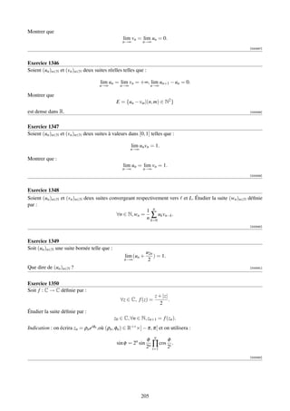 Montrer que
                                                 lim vn = lim un = 0.
                                                 n→∞        n→∞
                                                                                                        [000587]



Exercice 1346
Soient (un )n∈N et (vn )n∈N deux suites réelles telles que :

                                     lim un = lim vn = +∞, lim un+1 − un = 0.
                                     n→∞        n→∞               n→∞

Montrer que
                                              E = {un − vm |(n, m) ∈ N2 }
est dense dans R.                                                                                       [000588]



Exercice 1347
Soient (un )n∈N et (vn )n∈N deux suites à valeurs dans [0, 1] telles que :

                                                      lim un vn = 1.
                                                      n→∞

Montrer que :
                                                 lim un = lim vn = 1.
                                                 n→∞        n→∞
                                                                                                        [000589]



Exercice 1348
Soient (un )n∈N et (vn )n∈N deux suites convergeant respectivement vers et L. Étudier la suite (wn )n∈N déﬁnie
par :
                                                         1 n
                                           ∀n ∈ N, wn = ∑ uk vn−k .
                                                         n k=0
                                                                                                        [000590]



Exercice 1349
Soit (un )n∈N une suite bornée telle que :
                                                               u2n
                                                  lim (un +        ) = 1.
                                                  n→∞           2
Que dire de (un )n∈N ?                                                                                  [000591]




Exercice 1350
Soit f : C → C déﬁnie par :
                                                                   z + |z|
                                                ∀z ∈ C, f (z) =            .
                                                                      2
Étudier la suite déﬁnie par :
                                             z0 ∈ C, ∀n ∈ N, zn+1 = f (zn ).
Indication : on écrira zn = ρn eiφn ,où (ρn , φn ) ∈ R+∗ ×] − π, π[ et on utilisera :

                                                               φ n      φ
                                              sin φ = 2n sin    n∏
                                                                     cos i .
                                                               2 i=1    2
                                                                                                        [000592]




                                                            205
 