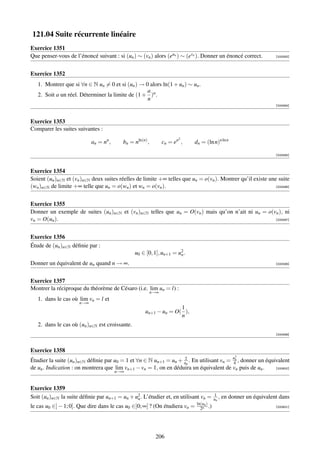 121.04 Suite récurrente linéaire
Exercice 1351
Que penser-vous de l’énoncé suivant : si (un ) ∼ (vn ) alors (eun ) ∼ (evn ). Donner un énoncé correct.             [000593]




Exercice 1352
   1. Montrer que si ∀n ∈ N un = 0 et si (un ) → 0 alors ln(1 + un ) ∼ un .
                                                  a
   2. Soit a un réel. Déterminer la limite de (1 + )n .
                                                  n
                                                                                                                    [000594]



Exercice 1353
Comparer les suites suivantes :
                                                                       2
                            an = nn ,     bn = nln(n) ,         cn = en ,   dn = (ln n)n ln n

                                                                                                                    [000595]



Exercice 1354
Soient (un )n∈N et (vn )n∈N deux suites réelles de limite +∞ telles que un = o(vn ). Montrer qu’il existe une suite
(wn )n∈N de limite +∞ telle que un = o(wn ) et wn = o(vn ).                                                  [000596]




Exercice 1355
Donner un exemple de suites (un )n∈N et (vn )n∈N telles que un = O(vn ) mais qu’on n’ait ni un = o(vn ), ni
vn = O(un ).                                                                                        [000597]




Exercice 1356
Étude de (un )n∈N déﬁnie par :
                                                u0 ∈ [0, 1], un+1 = u2 .
                                                                     n

Donner un équivalent de un quand n → ∞.                                                                             [000598]




Exercice 1357
Montrer la réciproque du théorème de Césaro (i.e. lim un = l) :
                                                          n→∞
   1. dans le cas où lim vn = l et
                      n→∞
                                                                   1
                                                     un+1 − un = O( ),
                                                                   n
   2. dans le cas où (un )n∈N est croissante.
                                                                                                                    [000599]



Exercice 1358
                                                                                                   2
Étudier la suite (un )n∈N déﬁnie par u0 = 1 et ∀n ∈ N un+1 = un + un . En utilisant vn = un , donner un équivalent
                                                                  2
                                                                                         4
de un . Indication : on montrera que lim vn+1 − vn = 1, on en déduira un équivalent de vn puis de un .      [000600]
                                        n→∞


Exercice 1359
                                                                                       1
Soit (un )n∈N la suite déﬁnie par un+1 = un + u2 . L’étudier et, en utilisant vn =
                                               n                                       un ,   en donner un équivalent dans
                                                                             ln(un )
le cas u0 ∈] − 1; 0]. Que dire dans le cas u0 ∈]0; ∞[ ? (On étudiera vn =      2n .)                                [000601]




                                                           206
 