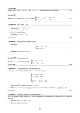 Exercice 1368
                                             √
Montrer que la suite u0 = 1, u1 = 2 et un+2 = un+1 un est bien déﬁnie et la déterminer.                    [001206]




Exercice 1369
                                                     u0 = 2          un+1 = un + vn
Déterminer les suites (un ) et (vn ) qui vériﬁent               et                                         [001207]
                                                     v0 = −2         vn+1 = 3un − vn


Exercice 1370 Ensi Chimie P’ 93

                    un+2 = 1 (un+1 + un )
                            2
   1. Résoudre
                    u0 = a, u1 = b.
   2. Si a = 0, trouver lim un .
                          √
   3. Résoudre : vn+2 = vn+1 vn .
Correction                                                                                                 [003068]




Exercice 1371 Équations de récurrence linéaire
   1. Résoudre :
                                                      un+2 − un = n − 1
                                                      u0 = u1 = 0.
   2. Résoudre : un+2 + un+1 + un = n.
Correction                                                                                                 [003069]



Exercice 1372 Système récurrent
                                             5un = 2un−1 + 3vn−1
On donne u0 , v0 . Résoudre le système :
                                             5vn = 2vn−1 + 3un−1 .
Correction                                                                                                 [003070]



Exercice 1373 Caractérisation des suites polynomiales
Soit (un ) une suite de réels. On déﬁnit les suites dérivées de (un ) :
                                          
                                          (un ) = (un+1 − un )
                                          
                                          
                                          (u ) = (u − u )
                                          
                                               n      n+1      n
                                          . . .
                                          
                                           (k+1)           (k)    (k)
                                                      = un+1 − un .
                                          
                                           u
                                                 n

                   (k)
   1. Exprimer un en fonction de un , un+1 , . . . , un+k .
                                                                                            (k)
   2. Montrer que la suite (un ) est polynomiale si et seulement s’il existe k ∈ N tel que un     = (0).
Correction                                                                                                 [003071]



Exercice 1374 Nombre de nombres ne comportant pas 13
Soit Tn le nombre d’entiers naturels de n chiffres exactement ne comportant pas la séquence 13 en numération
décimale.
   1. Montrer que Tn+2 = 10Tn+1 − Tn .
   2. Calculer Tn en fonction de n.



                                                          208
 