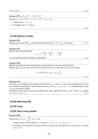 Correction                                                                                                   [003072]


                √               √
Exercice 1375 ( 3 + 1)2n+1 − ( 3 − 1)2n+1
              √                   √
On note xn = ( 3 + 1)2n+1 , yn = ( 3 − 1)2n+1 , et zn = [xn ].
   1. Montrer que zn = xn − yn .
   2. En déduire que 2n+1 divise zn .
                                                                                                             [003073]




121.05 Suite de Cauchy
Exercice 1376
                       sin n                                            1
Montrer que la suite    2n n∈N    est de Cauchy et que la suite (−1)n + n        n∈N
                                                                                       ne l’est pas.         [001208]




Exercice 1377
Montrer que la suite déﬁnie par
                                              cos 1 cos 2       cos n
                                        un = 1 +    +     +···+
                                               1!     2!         n!
est une suite de Cauchy. En déduire sa convergence.                                                          [001209]




Exercice 1378
Montrer que toute sous-suite extraite d’une suite de Cauchy est aussi une suite de Cauchy.
Montrer que si (un ) est une suite de Cauchy, on peut trouver une sous-suite (unk ) de (un ) telle que :

                                                                          1
                                        ∀p ∈ N, ∀q ≥ p, |un p − unq | ≤      .
                                                                          2p
                                                                                                             [001210]



Exercice 1379
Une suite (xn ) est déﬁnie par une relation de récurrence xn+1 = a sin xn + b où a est un nombre réel de ]0, 1[ et
b un nombre réel quelconque. Montrer que pour tout p ∈ N, |x p+1 − x p | ≤ a p |x1 − x0 |. En déduire que la suite
(xn ) est une suite de Cauchy.
Combien de termes faut-il calculer pour obtenir une valeur approchée de lim xn à 10−10 près si on suppose
a = 1/2, b = 5, x0 = 1 ?                                                                                    [001211]




121.06 Suite dans Rn

121.99 Autre

122.01 Série ermes positifs
Exercice 1380
                           n!en
Soient, pour n  0, un =      1 et vn = ln un .
                          nn+ 2
   1. Etudier la serie de terme général wn où, pour n ≥ 2, wn = vn − vn−1 et w1 = v1 .
   2. En déduire, en utilisant la convergence de la suite des sommes partielles de wn , que la suite un converge
      vers λ  0.


                                                        209
 