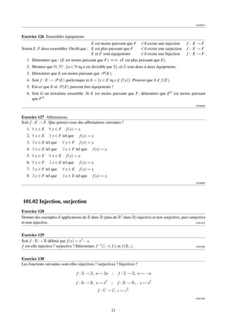 [002897]



Exercice 126 Ensembles équipotents
                                         E est moins puissant que F            s’il existe une injection    f : E →F
Soient E, F deux ensembles. On dit que : E est plus puissant que F             s’il existe une surjection   f : E →F
                                         E et F sont équipotents               s’il existe une bijection    f : E → F.
   1. Démontrer que : (E est moins puissant que F) ⇐⇒ (F est plus puissant que E).
   2. Montrer que N, N∗ , {n ∈ N tq n est divisible par 3}, et Z sont deux à deux équipotents.
   3. Démontrer que E est moins puissant que P(E).
   4. Soit f : E → P(E) quelconque et A = {x ∈ E tq x ∈ f (x)}. Prouver que A ∈ f (E).
                                                      /                       /
   5. Est-ce que E et P(E) peuvent être équipotents ?
   6. Soit G un troisième ensemble. Si E est moins puissant que F, démontrer que E G est moins puissant
      que F G .
                                                                                                                [002898]



Exercice 127 Afﬁrmations
Soit f : E → F. Que pensez-vous des afﬁrmations suivantes ?
   1. ∀ x ∈ E    ∀y∈F        f (x) = y.
   2. ∀ x ∈ E    ∃ y ∈ F tel que      f (x) = y.
   3. ∃ x ∈ E tel que     ∀y∈F        f (x) = y.
   4. ∃ x ∈ E tel que     ∃ y ∈ F tel que      f (x) = y.
   5. ∀ y ∈ F    ∀x∈E        f (x) = y.
   6. ∀ y ∈ F    ∃ x ∈ E tel que      f (x) = y.
   7. ∃ y ∈ F tel que     ∀x∈E        f (x) = y.
   8. ∃ y ∈ F tel que     ∃ x ∈ E tel que      f (x) = y.
                                                                                                                [002899]




101.02 Injection, surjection
Exercice 128
Donner des exemples d’applications de R dans R (puis de R2 dans R) injective et non surjective, puis surjective
et non injective.                                                                                        [000187]




Exercice 129
Soit f : R → R déﬁnie par f (x) = x3 − x.
f est-elle injective ? surjective ? Déterminer f −1 ([−1, 1]) et f (R+ ).                                       [000188]




Exercice 130
Les fonctions suivantes sont-elles injectives ? surjectives ? bijectives ?

                                    f : Z → Z, n → 2n       ;    f : Z → Z, n → −n

                                   f : R → R, x → x2        ;    f : R → R+ , x → x 2
                                                   f : C → C, z → z2 .
                                                                                                                [000189]




                                                            21
 
