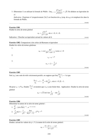 22n (n!)2   √
   3. Déterminer λ en utilisant la formule de Wallis : limn→+∞ √          = π. En déduire un équivalent de
                                                                  n(2n)!
      n!.
      Indication : Exprimer n! (respectivement (2n)!) en fonction de un (resp. de u2n ) et remplacer-les dans la
      formule de Wallis.
                                                                                                             [001930]



Exercice 1381
Etudier la série de terme général                    √
                                               an 2 n
                                        un = √n         où a  0, b  0.
                                              2 + bn
Indication : Chercher un équivalent suivant les valeurs de b.                                                [001932]




Exercice 1382 Comparaison à des séries de Riemann et équivalent
Etudier les séries de termes généraux
   1.
                                                           πn2
                                           un = cos(                ) avec a  0
                                                       2n2 + an + 1
   2.                                                              √
                                                          vn = e−   n


   3.
                                                                    1 n
                                                       wn = (1 −       )
                                                                    n2
                                                                                                             [001934]



Exercice 1383
                                                                              un+1
Soit (un ) une suite de réels strictement positifs, on suppose que lim(            ) = 1 et que
                                                                               un
                                    un+1      α     1
                                         = 1 − + O( β ) , où α  0 β  1.
                                     un       n    n
                               vn+1
On pose vn = nα un . Etudier        et montrer que (vn ) a une limite ﬁnie. Application : Etudier la série de terme
                                vn
général
                                                √             1           1
                                         un =    n! sin 1 sin √ · · · sin √ .
                                                               2           n
                                                                                                             [001935]



Exercice 1384
Déterminer la nature de la série de terme général :
      n!      √
  1. n , (ch ln n)−2 , n−(1+(1/n))
     n
       1          1         ln n             √
  2. √ ln(1 + √ ) ,                 , nlnn e− n
        n          n ln(en − 1)
                                                                                                             [001936]



Exercice 1385
Etudier, suivant les valeurs de p ∈ N, la nature de la série de terme général :
                                                     1! + 2! + · · · + n!
                                              un =                        .
                                                         (n + p)!


                                                          210
 
