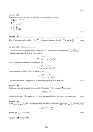 [001937]



Exercice 1386
Calculer les sommes des séries suivantes, en montrant leur convergence :
   1. ∑n≥0 (n + 1)3−n
               n
   2. ∑ 4        2
      n≥0 n + n + 1
              2n − 1
   3.   ∑ n3 − 4n
        n≥3
                                                                                                                         [001938]



Exercice 1387
                                                n
                                                                                                       un
Soit (un ) une suite réelle positive et Sn =   ∑ u p . Comparer la nature des séries (∑ un ) et (∑ Sn ).                 [001939]
                                               p=0



Exercice 1388 Utilisation d’une série
                                                                                                   ∞        dx
Le but de cet exercice est de montrer la convergence de l’intégrale généralisée suivante                             .
                                                                                               0       1 + x4 sin2 x
Pour cela, on considère la série de terme général
                                                               (n+1)π        dx
                                               un =                                   .
                                                           nπ           1 + x4 sin2 x
Par un changement de variable, transformer un en
                                                           π           dx
                                           un =
                                                       0       1 + (nπ + x)4 sin2 x
Encadrer ensuite un par les termes de la suite vn où
                                                               π         dx
                                                vn =
                                                           0       1 + (nπ)4 sin2 x

Calculer explicitement l’intégrale vn et en déduire un équivalent de un . Conclure.                                      [001941]




Exercice 1389
Soit un une suite décroissante à termes positifs. On suppose (∑ un ) converge. Montrer que

                                                       lim (nun ) = 0.
                                                       n→∞

Indication : Encadrer ∑n uk pour n  p. Puis revenir aux déﬁnitions des limites avec les epsilons.
                       p+1                                                                                               [001942]




Exercice 1390
Soient ∑n≥0 un , ∑n≥0 vn deux séries à termes réels strictement positifs. On suppose que ∑n≥0 vn converge, et que
                                                                   un+2 vn+2
                                                    ∀n ∈ N,            ≤     .
                                                                    un   vn
Montrer que ∑n≥2 un converge.                                                                                            [001943]




Exercice 1391 Examen 2000




                                                                    211
 