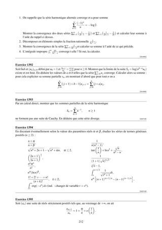 1. On rappelle que la série harmonique alternée converge et a pour somme
                                                              ∞
                                                                  (−1)n
                                                              ∑ n = − log 2.
                                                              n=1
                                                      1     1                                 1      1
      Montrer la convergence des deux séries ∑∞ 2k−1 − 2k et ∑∞
                                               k=1                    k=1                   2k+1   − 2k et calculer leur somme à
      l’aide du rappel ci dessus.
   2. Décomposer en éléments simples la fraction rationnelle 4x31−x .
   3. Montrer la convergence de la série ∑∞ 4k31−k et calculer sa somme à l’aide de ce qui précède.
                                          k=1
                                    ∞ dx
   4. L’intégrale impropre          1 4x3 −x   converge t-elle ? Si oui, la calculer.
                                                                                                                          [001945]



Exercice 1392
Soit 0ab et (un )n≥0 déﬁni par u0 = 1 et uun = n+b pour n ≥ 0. Montrer que la limite de la suite Sn = log(nb−a un )
                                          n+1    n+a

existe et est ﬁnie. En déduire les valeurs de a et b telles que la série ∑∞ u j converge. Calculer alors sa somme :
                                                                          j=0
pour cela expliciter sa somme partielle sn , en montrant d’abord que pour tout n on a
                                               n                              n
                                               ∑ [( j + 1) + b − 1]u j+1 =   ∑ [ j + a]u j .
                                               j=0                           j=0
                                                                                                                          [001949]



Exercice 1393
Par un calcul direct, montrer que les sommes partielles de la série harmonique
                                                               n
                                                       Sn =   ∑ k−1 ,     n≥1
                                                              k=1

ne forment pas une suite de Cauchy. En déduire que cette série diverge.                                                   [002718]




Exercice 1394
En discutant éventuellement selon la valeur des paramètres réels α et β , étudier les séries de termes généraux
positifs (n ≥ 2) :

           n+α                                                                        1
               ,                                                                           ,
           n+β                                                                n(n2 − 1)          √
                                                                                    1         2    n
                n4 + 2n + 1 −       n4 + αn,         α ≤ 2,                   tan       + ln n + 2   ,
                                                                                    n           n −n
                         n
             2n + 1      2                                                            1
                             ,                                                         √ n√n ,
             3n + 1                                                           (1 + 1/ n)
           nn α n                                                             √n
                  ,                                                              n − 1,
            n!
                                                                                   n+1/2     1
          nα (ln n)β ,                                                                    √        dt,
                                                                                  n         t4 + 1
           1! + 2! + · · · + n!
                                ,     k ∈ Z,                                  n   α
                                                                                      (n + 1)(n+1)/n − (n − 1)(n−1)/n ,
               (n + k)!
                ∞
                exp(−xn ) dx (ind. : changer de variable t = xn ).
            1
                                                                                                                          [002719]



Exercice 1395
Soit (an ) une suite de réels strictement positifs tels que, au voisinage de +∞, on ait
                                                      an+1     α   1
                                                           = 1+ +o   .
                                                       an      n   n


                                                                    212
 