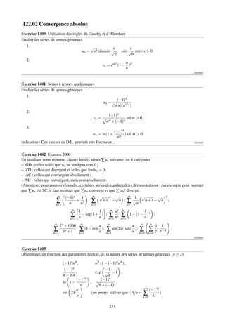 122.02 Convergence absolue
Exercice 1400 Utilisation des règles de Cauchy et d’Alembert
Etudier les séries de termes généraux
   1.                                    √              x           x
                                     un = n! sin x sin √ · · · sin √ avec x  0.
                                                         2           n
   2.
                                                            2    a 3
                                                    vn = ean (1 − )n
                                                                 n
                                                                                                               [001933]



Exercice 1401 Séries à termes quelconques
Etudier les séries de termes généraux
   1.
                                                                   (−1)n
                                                    un =
                                                                (ln n)(n1/n )
   2.
                                                       (−1)n
                                             vn =                où α  0
                                                      nα + (−1)n
   3.
                                                         (−1)n
                                             wn = ln(1 +       ) où α  0
                                                            nα
Indication : Des calculs de D.L. peuvent etre fructueux ...                                                    [001940]




Exercice 1402 Examen 2000
En justiﬁant votre réponse, classer les dix séries ∑ un suivantes en 4 catégories
– GD : celles telles que un ne tend pas vers 0 ;
– ZD : celles qui divergent et telles que lim un = 0;
– AC : celles qui convergent absolument ;
– SC : celles qui convergent, mais non absolument.
(Attention : pour pouvoir répondre, certaines séries demandent deux démonstrations : par exemple pour montrer
que ∑ un est SC, il faut montrer que ∑ un converge et que ∑ |un | diverge.
                       ∞
                           (−1)n      1      ∞   √          √      ∞
                                                                       1 √        √ 2
                      ∑ n + n2 ; ∑ n + 1 − n ; ∑ √n n + 1 − n ;
                      n=1                   n=1                   n=1
                              ∞                             ∞
                                      1          1          n! ∞          1
                              ∑       n
                                        − log(1 + ) ;
                                                 n      ∑ nn ; ∑ 1 − (1 − n )n ;
                             n=1                        n=1    n=1
                                                                                              n
                    ∞
                      2n + 1000        ∞
                                                π       ∞
                                                                                π   ∞
                                                                                                   1   1
                   ∑     n
                                ;     ∑ (1 − cos n ); ∑ sin(πn) sin( n ); ∑ ∑ 2k 3n−k                      .
                   n=1 3 + 1          n=1            n=1                            n=0      k=0
                                                                                                               [001944]



Exercice 1403
Déterminer, en fonction des paramètres réels α, β , la nature des séries de termes généraux (n ≥ 2)

                         (−1)n nα ,           nβ (1 − (−1)n nα ) ,
                          (−1)n                    −1
                                  ,           exp √ − 1 ,
                         n − ln n                    n
                                  (−1)n          (−1)n
                         ln 1 −             , √           ,
                                      n         n + (−1)n
                                                                                        +∞
                                  n!                                                       (−1)k
                         sin 2π             (on pourra utiliser que : 1/e =             ∑        ).
                                    e                                                   k=0 k!


                                                        214
 