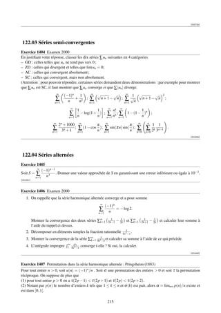 [002724]




 122.03 Séries semi-convergentes
Exercice 1404 Examen 2000
En justiﬁant votre réponse, classer les dix séries ∑ un suivantes en 4 catégories
– GD : celles telles que un ne tend pas vers 0 ;
– ZD : celles qui divergent et telles que lim un = 0;
– AC : celles qui convergent absolument ;
– SC : celles qui convergent, mais non absolument.
(Attention : pour pouvoir répondre, certaines séries demandent deux démonstrations : par exemple pour montrer
que ∑ un est SC, il faut montrer que ∑ un converge et que ∑ |un | diverge.
                            ∞
                                (−1)n   1           ∞     √    √              ∞
                                                                                       1    √    √             2
                         ∑        n
                                      + 2
                                       n
                                                ;   ∑      n+1− n ;          ∑ √n            n+1− n                ;
                        n=1                         n=1                      n=1

                                   ∞                              ∞
                                        1          1               n! ∞          1
                                  ∑     n
                                          − log(1 + ) ;
                                                   n           ∑ nn ; ∑ 1 − (1 − n )n ;
                                  n=1                          n=1    n=1

                                                                                                  n
                        ∞
                          2n + 1000         ∞
                                                   π          ∞
                                                                             π             ∞
                                                                                                       1   1
                       ∑ n          ;   ∑ (1 − cos n );       ∑ sin(πn) sin( n );          ∑ ∑ 2k 3n−k                 .
                       n=1 3 + 1        n=1                   n=1                          n=0   k=0
                                                                                                                             [001944]




 122.04 Séries alternées
Exercice 1405
          ∞
             (−1)n−1
Soit S = ∑           . Donner une valeur approchée de S en garantissant une erreur inférieure ou égale à 10−3 .
         n=1   n3
[001931]



Exercice 1406 Examen 2000
    1. On rappelle que la série harmonique alternée converge et a pour somme
                                                          ∞
                                                              (−1)n
                                                          ∑         = − log 2.
                                                          n=1   n
                                                                    1      1                     1      1
           Montrer la convergence des deux séries ∑∞
                                                   k=1            2k−1   − 2k et ∑∞
                                                                                  k=1          2k+1   − 2k et calculer leur somme à
           l’aide du rappel ci dessus.
                                                                              1
    2. Décomposer en éléments simples la fraction rationnelle               4x3 −x
                                                                                   .
    3. Montrer la convergence de la série ∑∞ 4k31−k et calculer sa somme à l’aide de ce qui précède.
                                           k=1
                                 ∞ dx
    4. L’intégrale impropre      1 4x3 −x   converge t-elle ? Si oui, la calculer.
                                                                                                                             [001945]



Exercice 1407 Permutation dans la série harmonique alternée : Pringsheim (1883)
Pour tout entier n  0, soit u(n) = (−1)n /n . Soit σ une permutation des entiers  0 et soit τ la permutation
réciproque. On suppose de plus que
(1) pour tout entier p  0 on a τ(2p − 1)  τ(2p + 1) et τ(2p)  τ(2p + 2).
(2) Notant par p(n) le nombre d’entiers k tels que 1 ≤ k ≤ n et σ (k) est pair, alors α = limn∞ p(n)/n existe et
est dans ]0, 1[.

                                                                215
 