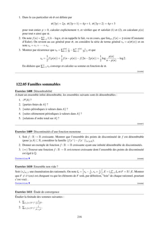 1. Dans le cas particulier où σ est déﬁnie par

                                       σ (3p) = 2p, σ (3p + 1) = 4p + 1, σ (3p + 2) = 4p + 3

      pour tout entier p  0, calculer explicitement τ, et vériﬁer que σ satisfait (1) et (2), en calculant p(n)
      pour tout n ainsi que α.
   2. On note f (n) = ∑n 1/k − log n, et on rappelle le fait, vu en cours, que limn∞ f (n) = γ existe (Constante
                           k=1
      d’Euler). On revient au cas général pour σ , on considère la série de terme général vn = u(σ (n)) et on
      note sn = v1 + · · · + vn .
                                                 p(n) 1       n−p(n)     1
   3. Montrer par récurrence que sn = ∑k=1            2k   − ∑k=1      2k−1   et que

                                    1           1                               1      p(n)
                             sn =     f (p(n)) + f (n − p(n)) − f (2n − 2p(n)) + log          − log 2.
                                    2           2                               2    n − p(n)
      En déduire que ∑∞ vn converge et calculer sa somme en fonction de α.
                      n=1

                                                                                                          [001948]




122.05 Familles sommables
Exercice 1408 Dénombrabilité
A étant un ensemble inﬁni dénombrable, les ensembles suivants sont-ils dénombrables :
   1. P(A) ?
   2. {parties ﬁnies de A} ?
   3. {suites périodiques à valeurs dans A} ?
   4. {suites ultimement périodiques à valeurs dans A} ?
   5. {relations d’ordre total sur A} ?
                                                                                                          [004487]



Exercice 1409 Discontinuités d’une fonction monotone
   1. Soit f : R → R croissante. Montrer que l’ensemble des points de discontinuité de f est dénombrable
      (pour [a, b] ⊂ R, considérer la famille ( f (x+ ) − f (x− ))x∈[a,b] ).
   2. Donner un exemple de fonction f : R → R croissante ayant une inﬁnité dénombrable de discontinuités.
   3. (∗∗) Trouver une fonction f : R → R strictement croissante dont l’ensemble des points de discontinuité
      est égal à Q.
Correction                                                                                                [004488]



Exercice 1410 Ensemble non vide ?
                                                                1         1
Soit (rn )n≥1 une énumération des rationnels. On note In = rn − n2 , rn + n2 , E = ∞ In et F = R  E. Montrer
                                                                                   n=1
que F = ∅ (ceci est choquant vu que les éléments de F sont, par déﬁnition, loin de chaque rationnel, pourtant
c’est vrai) .
Correction                                                                                                [004489]




Exercice 1411 Étude de convergence
Étudier la ﬁnitude des sommes suivantes :
                          1
   1. ∑(i, j)∈(N∗ )2   (i+ j)α .
                          1
   2. ∑(i, j)∈(N∗ )2            .
                       iα + j α


                                                               216
 